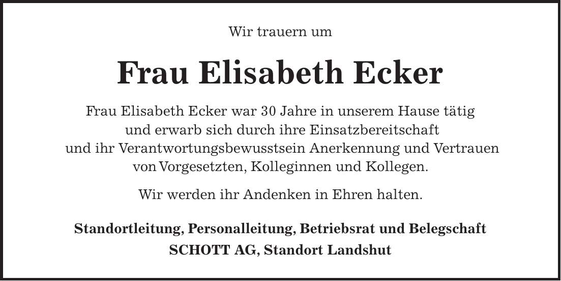 Wir trauern um Frau Elisabeth Ecker Frau Elisabeth Ecker war 30 Jahre in unserem Hause tätig und erwarb sich durch ihre Einsatzbereitschaft und ihr Verantwortungsbewusstsein Anerkennung und Vertrauen von Vorgesetzten, Kolleginnen und Kollegen. Wir werden ihr Andenken in Ehren halten. Standortleitung, Personalleitung, Betriebsrat und Belegschaft SCHOTT AG, Standort Landshut