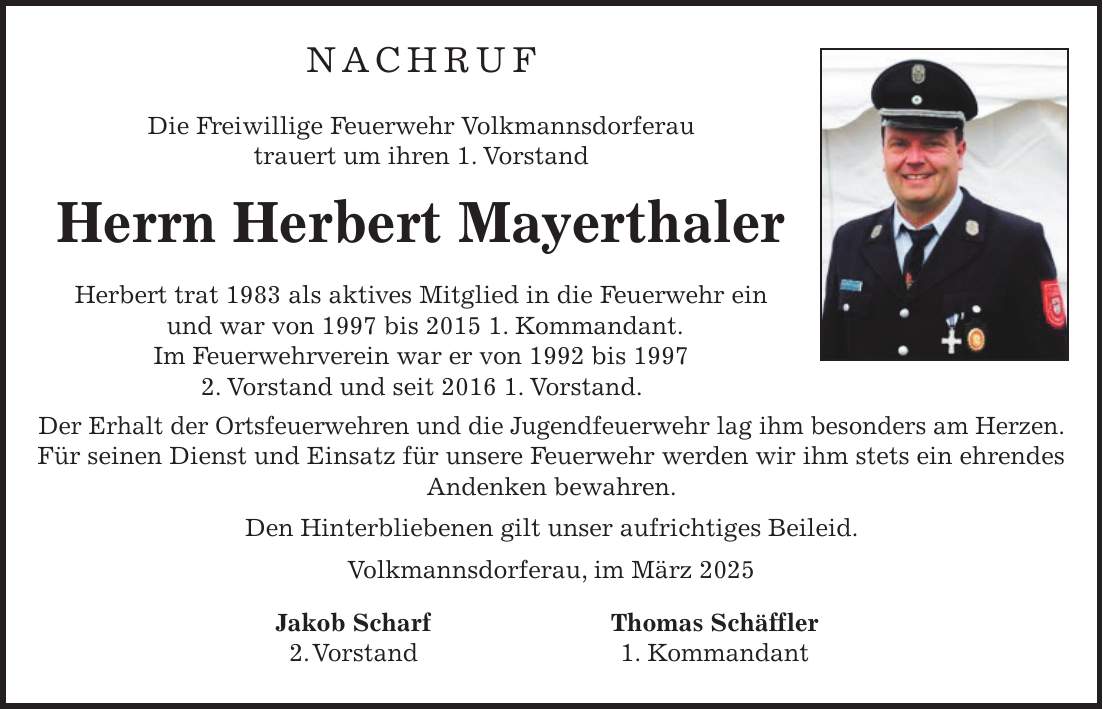 NACHRUF Die Freiwillige Feuerwehr Volkmannsdorferau trauert um ihren 1. Vorstand Herrn Herbert Mayerthaler Herbert trat 1983 als aktives Mitglied in die Feuerwehr ein und war von 1997 bis 2015 1. Kommandant. Im Feuerwehrverein war er von 1992 bis 1997 2. Vorstand und seit 2016 1. Vorstand. Der Erhalt der Ortsfeuerwehren und die Jugendfeuerwehr lag ihm besonders am Herzen. Für seinen Dienst und Einsatz für unsere Feuerwehr werden wir ihm stets ein ehrendes Andenken bewahren. Den Hinterbliebenen gilt unser aufrichtiges Beileid. Volkmannsdorferau, im März 2025 Jakob Scharf Thomas Schäffler 2. Vorstand 1. Kommandant