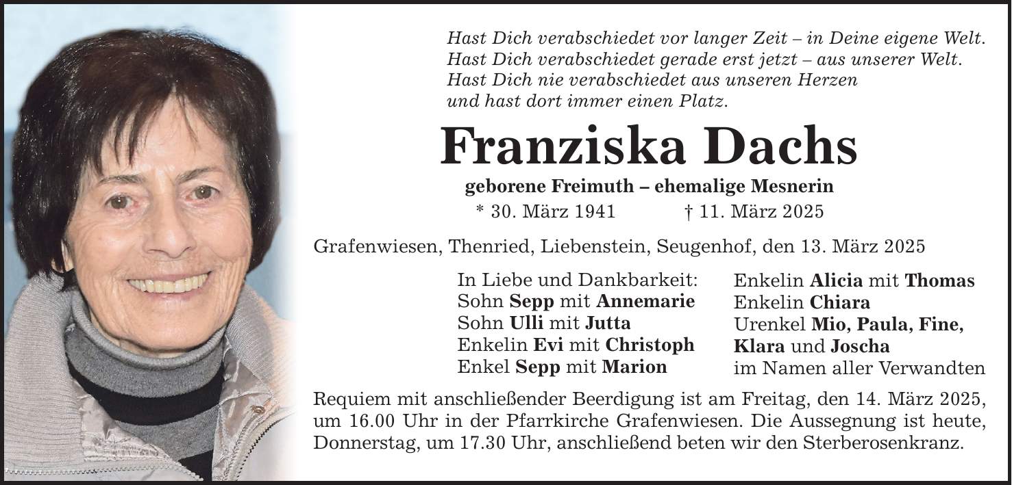 Hast Dich verabschiedet vor langer Zeit - in Deine eigene Welt.Hast Dich verabschiedet gerade erst jetzt - aus unserer Welt.Hast Dich nie verabschiedet aus unseren Herzenund hast dort immer einen Platz.Franziska Dachsgeborene Freimuth - ehemalige Mesnerin* 30. März 1941 _ 11. März 2025Grafenwiesen, Thenried, Liebenstein, Seugenhof, den 13. März 2025In Liebe und Dankbarkeit:Sohn Sepp mit AnnemarieSohn Ulli mit JuttaEnkelin Evi mit ChristophEnkel Sepp mit MarionRequiem mit anschließender Beerdigung ist am Freitag, den 14. März 2025, um 16.00 Uhr in der Pfarrkirche Grafenwiesen. Die Aussegnung ist heute, Donnerstag, um 17.30 Uhr, anschließend beten wir den Sterberosenkranz.Enkelin Alicia mit ThomasEnkelin ChiaraUrenkel Mio, Paula, Fine,Klara und Joschaim Namen aller Verwandten