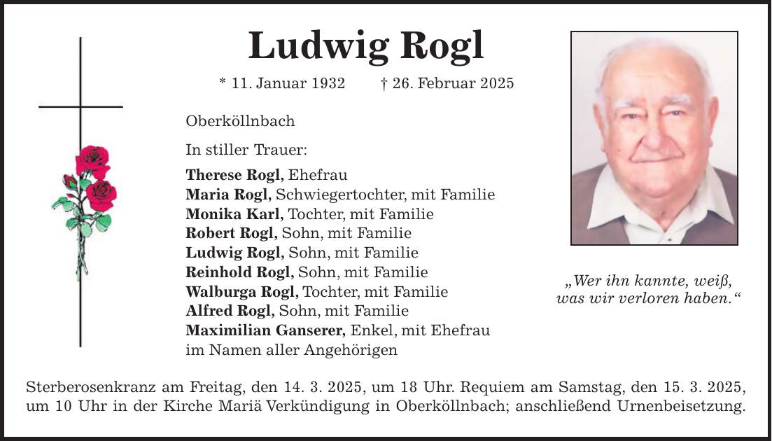 Ludwig Rogl * 11. Januar 1932 + 26. Februar 2025 Oberköllnbach In stiller Trauer: Therese Rogl, Ehefrau Maria Rogl, Schwiegertochter, mit Familie Monika Karl, Tochter, mit Familie Robert Rogl, Sohn, mit Familie Ludwig Rogl, Sohn, mit Familie Reinhold Rogl, Sohn, mit Familie Walburga Rogl, Tochter, mit Familie Alfred Rogl, Sohn, mit Familie Maximilian Ganserer, Enkel, mit Ehefrau im Namen aller Angehörigen Sterberosenkranz am Freitag, den 14. 3. 2025, um 18 Uhr. Requiem am Samstag, den 15. 3. 2025, um 10 Uhr in der Kirche Mariä Verkündigung in Oberköllnbach; anschließend Urnenbeisetzung.'Wer ihn kannte, weiß, was wir verloren haben.'