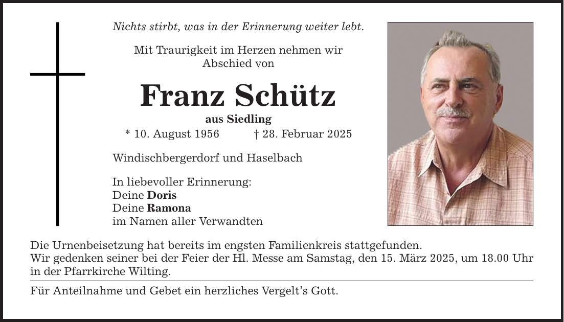 Nichts stirbt, was in der Erinnerung weiter lebt. Mit Traurigkeit im Herzen nehmen wir Abschied von Franz Schütz aus Siedling * 10. August 1956 _ 28. Februar 2025 Windischbergerdorf und Haselbach In liebevoller Erinnerung: Deine Doris Deine Ramona im Namen aller Verwandten Die Urnenbeisetzung hat bereits im engsten Familienkreis stattgefunden. Wir gedenken seiner bei der Feier der Hl. Messe am Samstag, den 15. März 2025, um 18.00 Uhr in der Pfarrkirche Wilting. Für Anteilnahme und Gebet ein herzliches Vergelt's Gott.