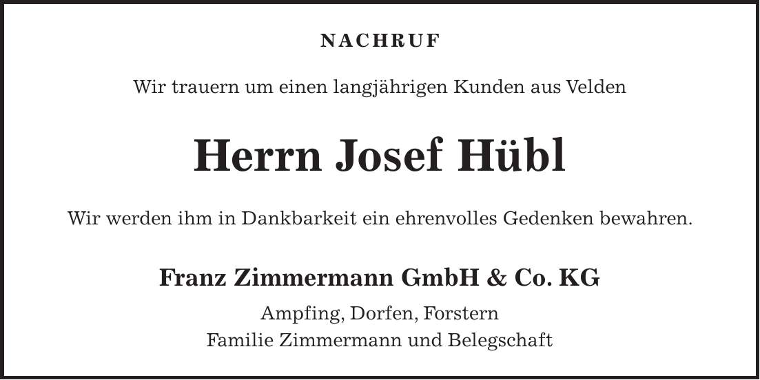 NACHRUF Wir trauern um einen langjährigen Kunden aus Velden Herrn Josef Hübl Wir werden ihm in Dankbarkeit ein ehrenvolles Gedenken bewahren. Franz Zimmermann GmbH & Co. KG Ampfing, Dorfen, Forstern Familie Zimmermann und Belegschaft 