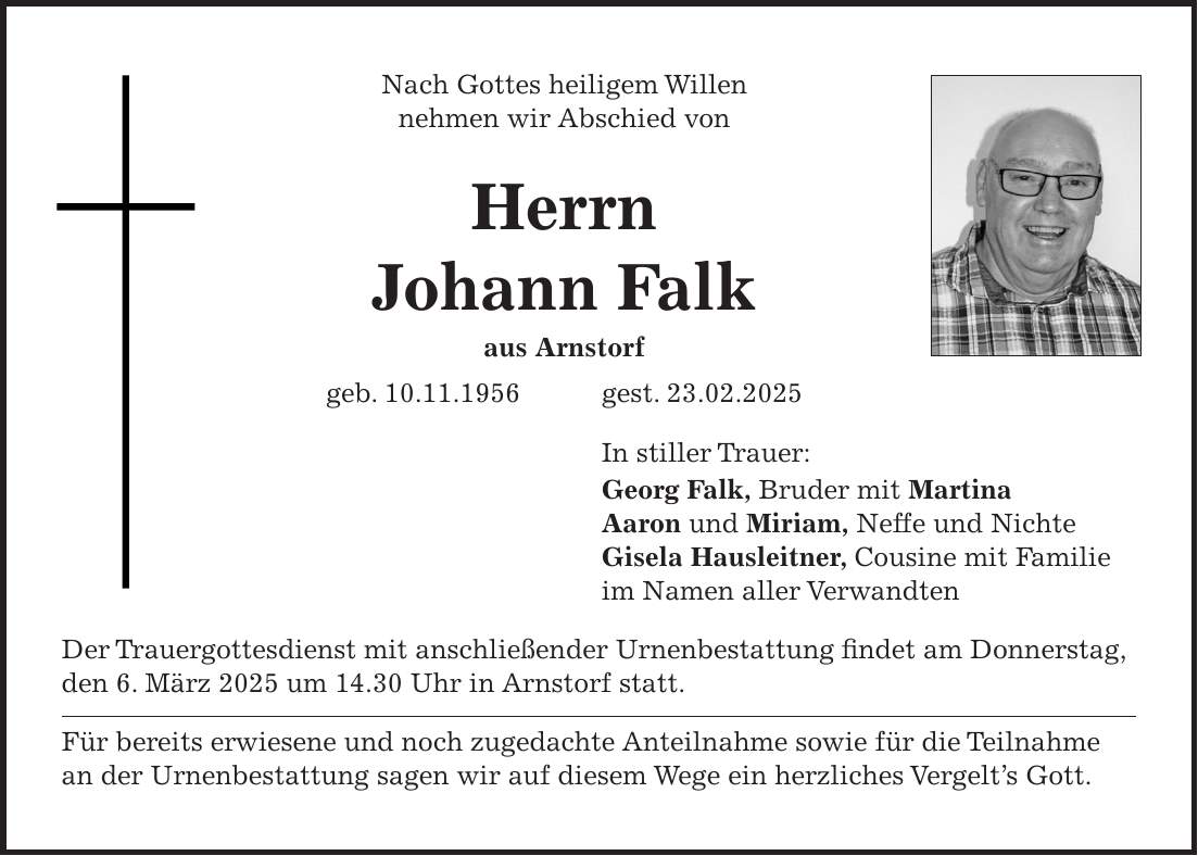 Nach Gottes heiligem Willen nehmen wir Abschied von Herrn Johann Falk aus Arnstorf geb. 10.11.1956 gest. 23.02.2025 In stiller Trauer: Georg Falk, Bruder mit Martina Aaron und Miriam, Neffe und Nichte Gisela Hausleitner, Cousine mit Familie im Namen aller Verwandten Der Trauergottesdienst mit anschließender Urnenbestattung findet am Donnerstag, den 6. März 2025 um 14.30 Uhr in Arnstorf statt. Für bereits erwiesene und noch zugedachte Anteilnahme sowie für die Teilnahme an der Urnenbestattung sagen wir auf diesem Wege ein herzliches Vergelt's Gott. 