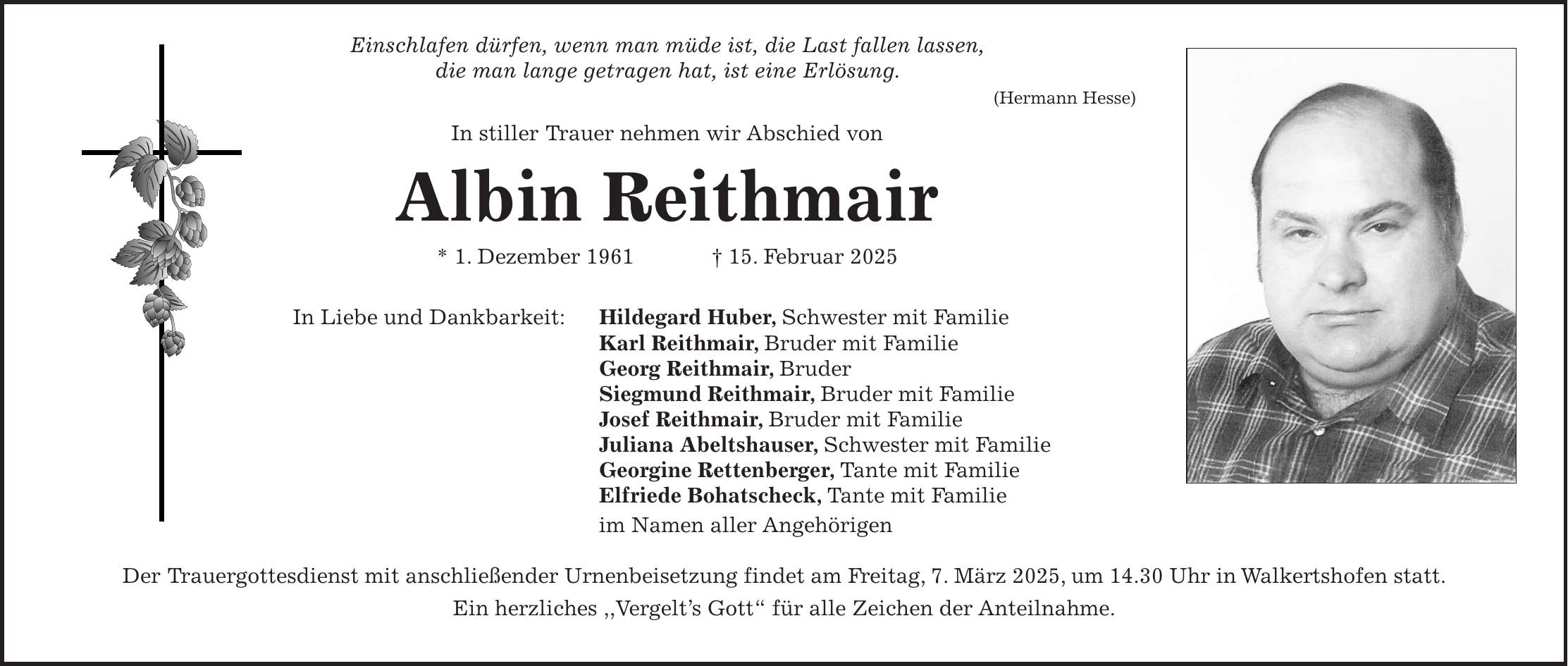  Einschlafen dürfen, wenn man müde ist, die Last fallen lassen, die man lange getragen hat, ist eine Erlösung. (Hermann Hesse) In stiller Trauer nehmen wir Abschied von Albin Reithmair * 1. Dezember 1961 + 15. Februar 2025 In Liebe und Dankbarkeit: Hildegard Huber, Schwester mit Familie Karl Reithmair, Bruder mit Familie Georg Reithmair, Bruder Siegmund Reithmair, Bruder mit Familie Josef Reithmair, Bruder mit Familie Juliana Abeltshauser, Schwester mit Familie Georgine Rettenberger, Tante mit Familie Elfriede Bohatscheck, Tante mit Familie im Namen aller Angehörigen Der Trauergottesdienst mit anschließender Urnenbeisetzung findet am Freitag, 7. März 2025, um 14.30 Uhr in Walkertshofen statt. Ein herzliches ,,Vergelt's Gott' für alle Zeichen der Anteilnahme.