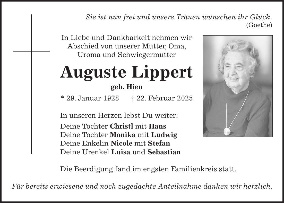 Sie ist nun frei und unsere Tränen wünschen ihr Glück. (Goethe) In Liebe und Dankbarkeit nehmen wir Abschied von unserer Mutter, Oma, Uroma und Schwiegermutter Auguste Lippert geb. Hien * 29. Januar 1928 + 22. Februar 2025 In unseren Herzen lebst Du weiter: Deine Tochter Christl mit Hans Deine Tochter Monika mit Ludwig Deine Enkelin Nicole mit Stefan Deine Urenkel Luisa und Sebastian Die Beerdigung fand im engsten Familienkreis statt. Für bereits erwiesene und noch zugedachte Anteilnahme danken wir herzlich.