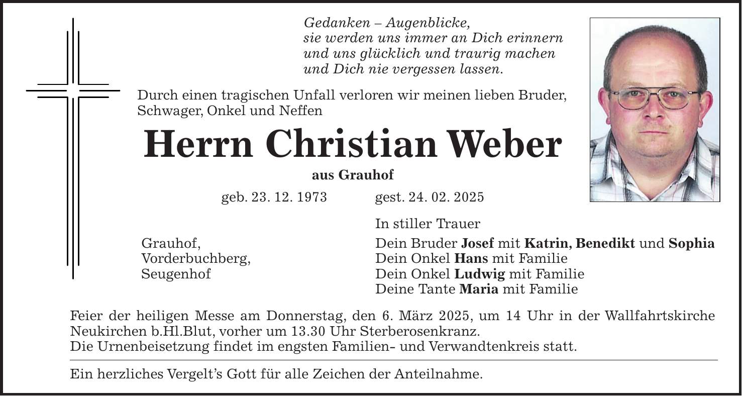 Gedanken - Augenblicke, sie werden uns immer an Dich erinnern und uns glücklich und traurig machen und Dich nie vergessen lassen. Durch einen tragischen Unfall verloren wir meinen lieben Bruder, Schwager, Onkel und Neffen Herrn Christian Weber aus Grauhof geb. 23. 12. 1973 gest. 24. 02. 2025 In stiller Trauer Grauhof, Dein Bruder Josef mit Katrin, Benedikt und Sophia Vorderbuchberg, Dein Onkel Hans mit Familie Seugenhof Dein Onkel Ludwig mit Familie Deine Tante Maria mit Familie Feier der heiligen Messe am Donnerstag, den 6. März 2025, um 14 Uhr in der Wallfahrtskirche Neukirchen b.Hl.Blut, vorher um 13.30 Uhr Sterberosenkranz. Die Urnenbeisetzung findet im engsten Familien- und Verwandtenkreis statt. Ein herzliches Vergelt's Gott für alle Zeichen der Anteilnahme.