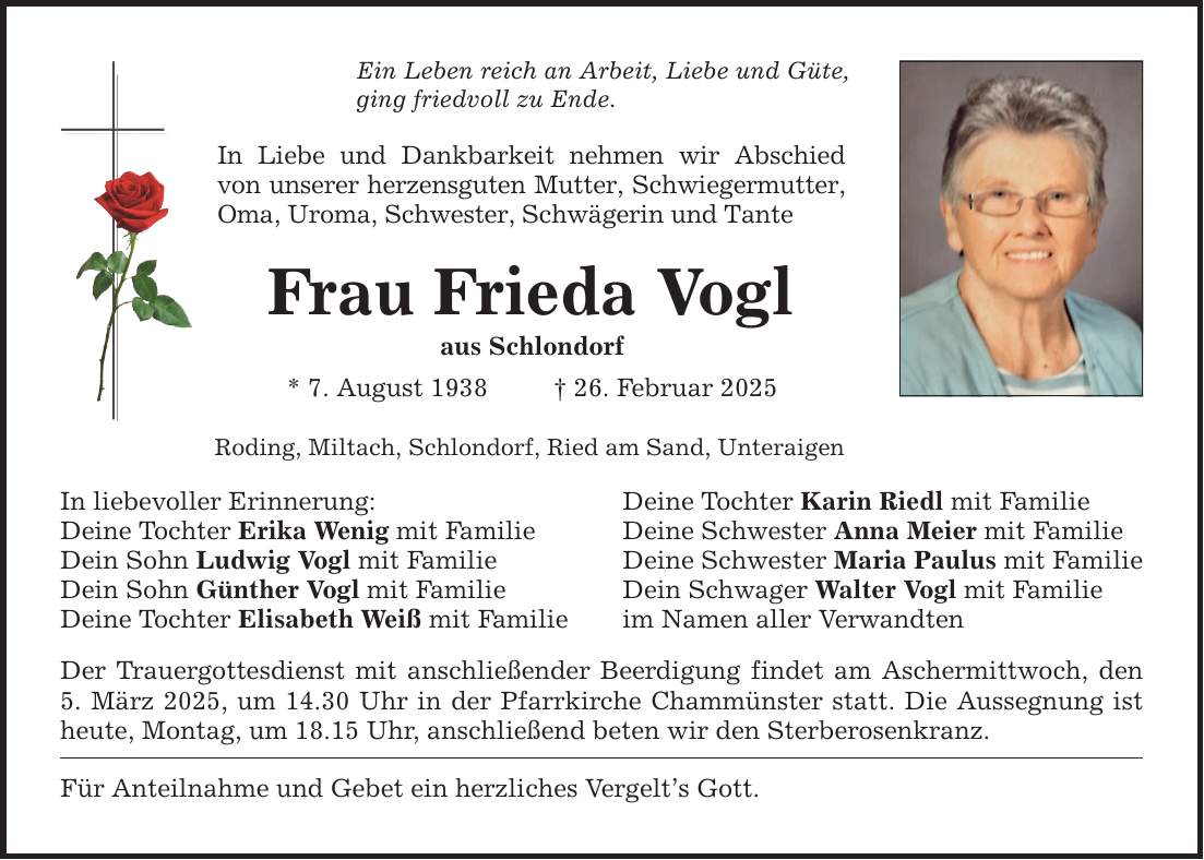 Ein Leben reich an Arbeit, Liebe und Güte, ging friedvoll zu Ende. In Liebe und Dankbarkeit nehmen wir Abschied von unserer herzensguten Mutter, Schwiegermutter, Oma, Uroma, Schwester, Schwägerin und Tante Frau Frieda Vogl aus Schlondorf * 7. August 1938 _ 26. Februar 2025 Roding, Miltach, Schlondorf, Ried am Sand, Unteraigen In liebevoller Erinnerung: Deine Tochter Karin Riedl mit Familie Deine Tochter Erika Wenig mit Familie Deine Schwester Anna Meier mit Familie Dein Sohn Ludwig Vogl mit Familie Deine Schwester Maria Paulus mit Familie Dein Sohn Günther Vogl mit Familie Dein Schwager Walter Vogl mit Familie Deine Tochter Elisabeth Weiß mit Familie im Namen aller Verwandten Der Trauergottesdienst mit anschließender Beerdigung findet am Aschermittwoch, den 5. März 2025, um 14.30 Uhr in der Pfarrkirche Chammünster statt. Die Aussegnung ist heute, Montag, um 18.15 Uhr, anschließend beten wir den Sterberosenkranz. Für Anteilnahme und Gebet ein herzliches Vergelt's Gott.