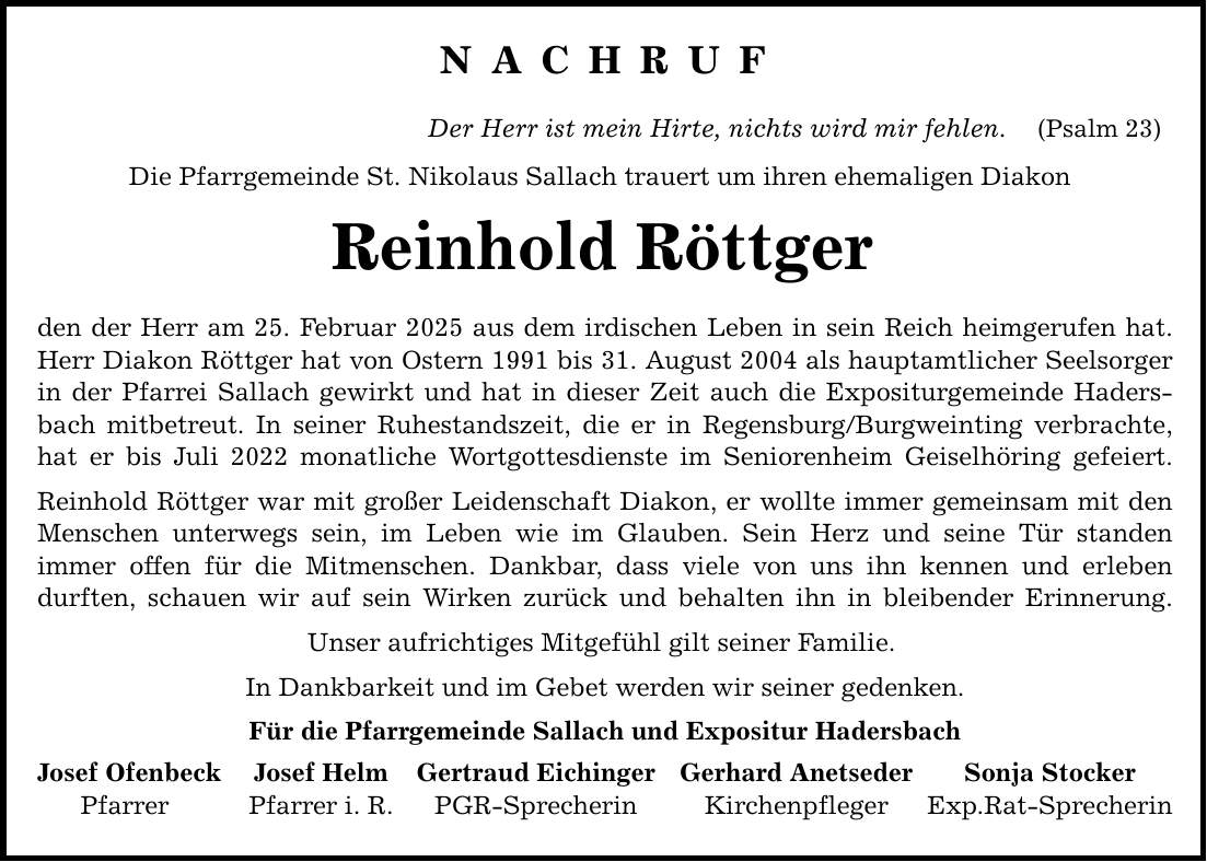 N A C H R U F Der Herr ist mein Hirte, nichts wird mir fehlen. (Psalm 23) Die Pfarrgemeinde St. Nikolaus Sallach trauert um ihren ehemaligen Diakon Reinhold Röttger den der Herr am 25. Februar 2025 aus dem irdischen Leben in sein Reich heimgerufen hat. Herr Diakon Röttger hat von Ostern 1991 bis 31. August 2004 als hauptamtlicher Seelsorger in der Pfarrei Sallach gewirkt und hat in dieser Zeit auch die Expositurgemeinde Hadersbach mitbetreut. In seiner Ruhestandszeit, die er in Regensburg/Burgweinting verbrachte, hat er bis Juli 2022 monatliche Wortgottesdienste im Seniorenheim Geiselhöring gefeiert. Reinhold Röttger war mit großer Leidenschaft Diakon, er wollte immer gemeinsam mit den Menschen unterwegs sein, im Leben wie im Glauben. Sein Herz und seine Tür standen immer offen für die Mitmenschen. Dankbar, dass viele von uns ihn kennen und erleben durften, schauen wir auf sein Wirken zurück und behalten ihn in bleibender Erinnerung. Unser aufrichtiges Mitgefühl gilt seiner Familie. In Dankbarkeit und im Gebet werden wir seiner gedenken. Für die Pfarrgemeinde Sallach und Expositur Hadersbach Josef Ofenbeck Josef Helm Gertraud Eichinger Gerhard Anetseder Sonja Stocker Pfarrer Pfarrer i. R. PGR-Sprecherin Kirchenpfleger Exp.Rat-Sprecherin