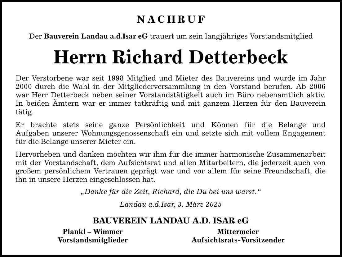 NACHRUF Der Bauverein Landau a.d.Isar eG trauert um sein langjähriges Vorstandsmitglied Herrn Richard Detterbeck Der Verstorbene war seit 1998 Mitglied und Mieter des Bauvereins und wurde im Jahr 2000 durch die Wahl in der Mitgliederversammlung in den Vorstand berufen. Ab 2006 war Herr Detterbeck neben seiner Vorstandstätigkeit auch im Büro nebenamtlich aktiv. In beiden Ämtern war er immer tatkräftig und mit ganzem Herzen für den Bauverein tätig. Er brachte stets seine ganze Persönlichkeit und Können für die Belange und Aufgaben unserer Wohnungsgenossenschaft ein und setzte sich mit vollem Engagement für die Belange unserer Mieter ein. Hervorheben und danken möchten wir ihm für die immer harmonische Zusammenarbeit mit der Vorstandschaft, dem Aufsichtsrat und allen Mitarbeitern, die jederzeit auch von großem persönlichem Vertrauen geprägt war und vor allem für seine Freundschaft, die ihn in unsere Herzen eingeschlossen hat. 