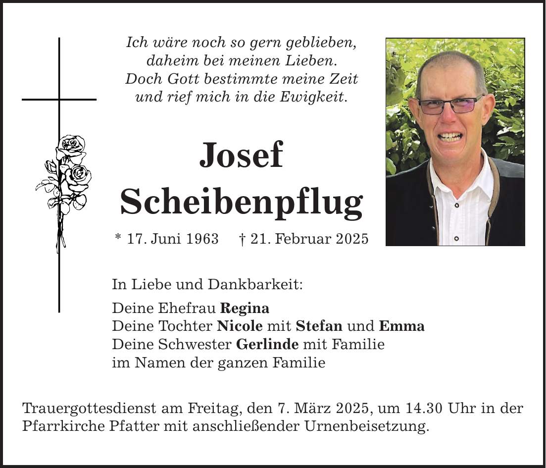 Ich wäre noch so gern geblieben, daheim bei meinen Lieben. Doch Gott bestimmte meine Zeit und rief mich in die Ewigkeit. Josef Scheibenpflug * 17. Juni 1963 + 21. Februar 2025 In Liebe und Dankbarkeit: Deine Ehefrau Regina Deine Tochter Nicole mit Stefan und Emma Deine Schwester Gerlinde mit Familie im Namen der ganzen Familie Trauergottesdienst am Freitag, den 7. März 2025, um 14.30 Uhr in der Pfarrkirche Pfatter mit anschließender Urnenbeisetzung.