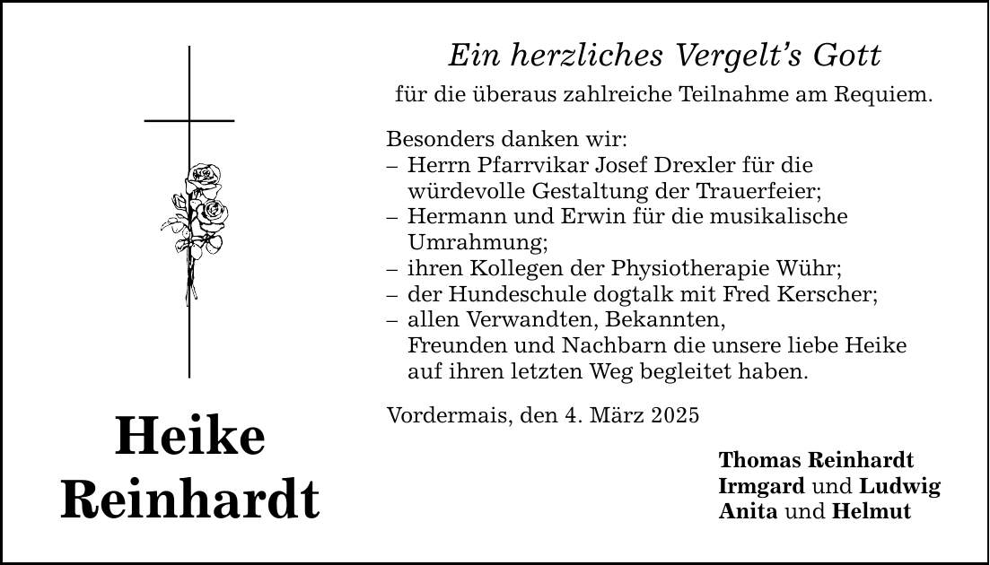 Heike Reinhardt Ein herzliches Vergelt's Gott für die überaus zahlreiche Teilnahme am Requiem. Besonders danken wir: - Herrn Pfarrvikar Josef Drexler für die würdevolle Gestaltung der Trauerfeier; - Hermann und Erwin für die musikalische Umrahmung; - ihren Kollegen der Physiotherapie Wühr; - der Hundeschule dogtalk mit Fred Kerscher; - allen Verwandten, Bekannten, Freunden und Nachbarn die unsere liebe Heike auf ihren letzten Weg begleitet haben. Vordermais, den 4. März 2025 Thomas Reinhardt Irmgard und Ludwig Anita und Helmut