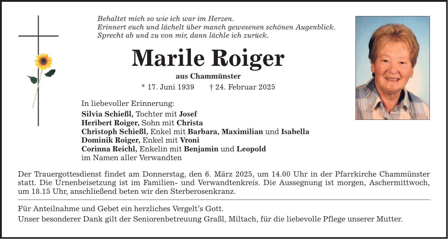 Behaltet mich so wie ich war im Herzen.Erinnert euch und lächelt über manch gewesenen schönen Augenblick.Sprecht ab und zu von mir, dann lächle ich zurück.Marile Roigeraus Chammünster* 17. Juni 1939 _ 24. Februar 2025In liebevoller Erinnerung:Silvia Schießl, Tochter mit JosefHeribert Roiger, Sohn mit ChristaChristoph Schießl, Enkel mit Barbara, Maximilian und IsabellaDominik Roiger, Enkel mit VroniCorinna Reichl, Enkelin mit Benjamin und Leopoldim Namen aller VerwandtenDer Trauergottesdienst findet am Donnerstag, den 6. März 2025, um 14.00 Uhr in der Pfarrkirche Chammünster statt. Die Urnenbeisetzung ist im Familien- und Verwandtenkreis. Die Aussegnung ist morgen, Aschermittwoch, um 18.15 Uhr, anschließend beten wir den Sterberosenkranz.Für Anteilnahme und Gebet ein herzliches Vergelt's Gott.Unser besonderer Dank gilt der Seniorenbetreuung Graßl, Miltach, für die liebevolle Pflege unserer Mutter.