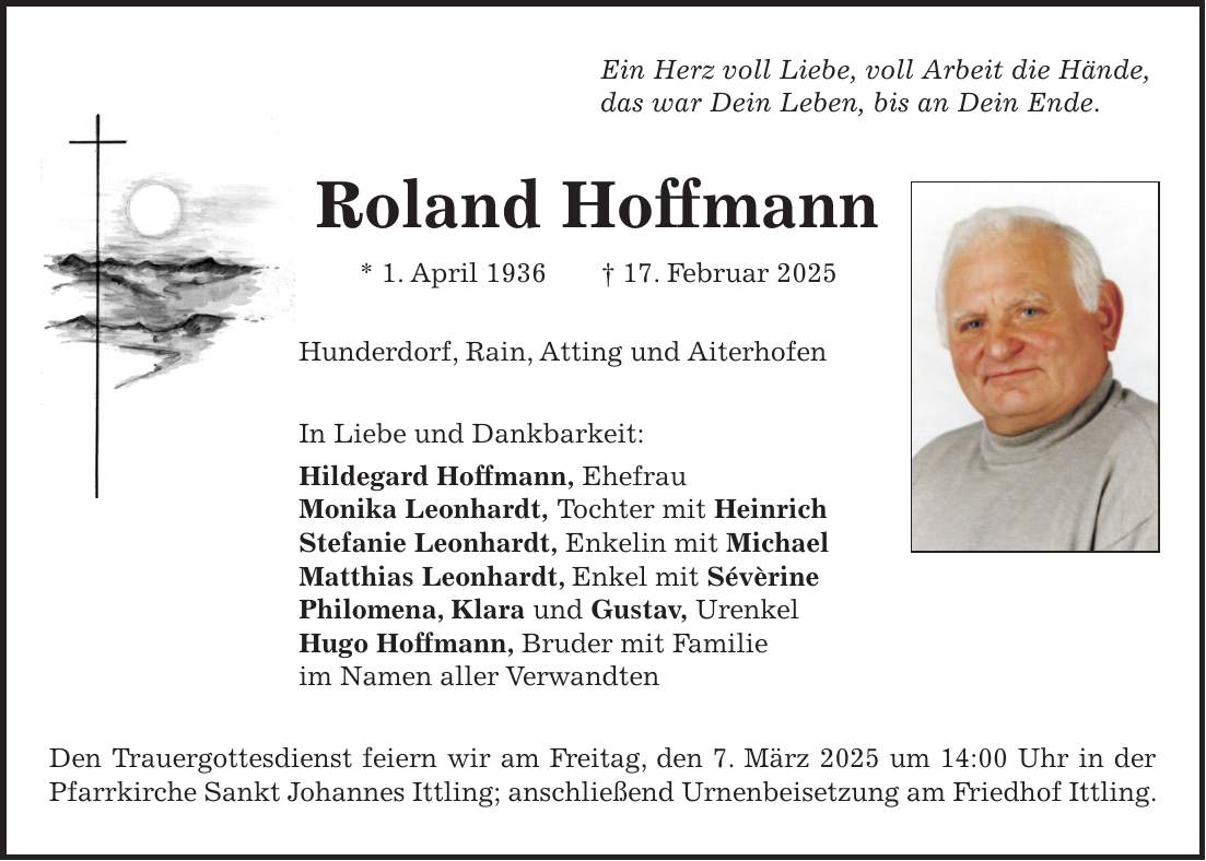 Ein Herz voll Liebe, voll Arbeit die Hände, das war Dein Leben, bis an Dein Ende. Roland Hoffmann * 1. April 1936 + 17. Februar 2025 Hunderdorf, Rain, Atting und Aiterhofen In Liebe und Dankbarkeit: Hildegard Hoffmann, Ehefrau Monika Leonhardt, Tochter mit Heinrich Stefanie Leonhardt, Enkelin mit Michael Matthias Leonhardt, Enkel mit Sévèrine Philomena, Klara und Gustav, Urenkel Hugo Hoffmann, Bruder mit Familie im Namen aller Verwandten Den Trauergottesdienst feiern wir am Freitag, den 7. März 2025 um 14:00 Uhr in der Pfarrkirche Sankt Johannes Ittling; anschließend Urnenbeisetzung am Friedhof Ittling.