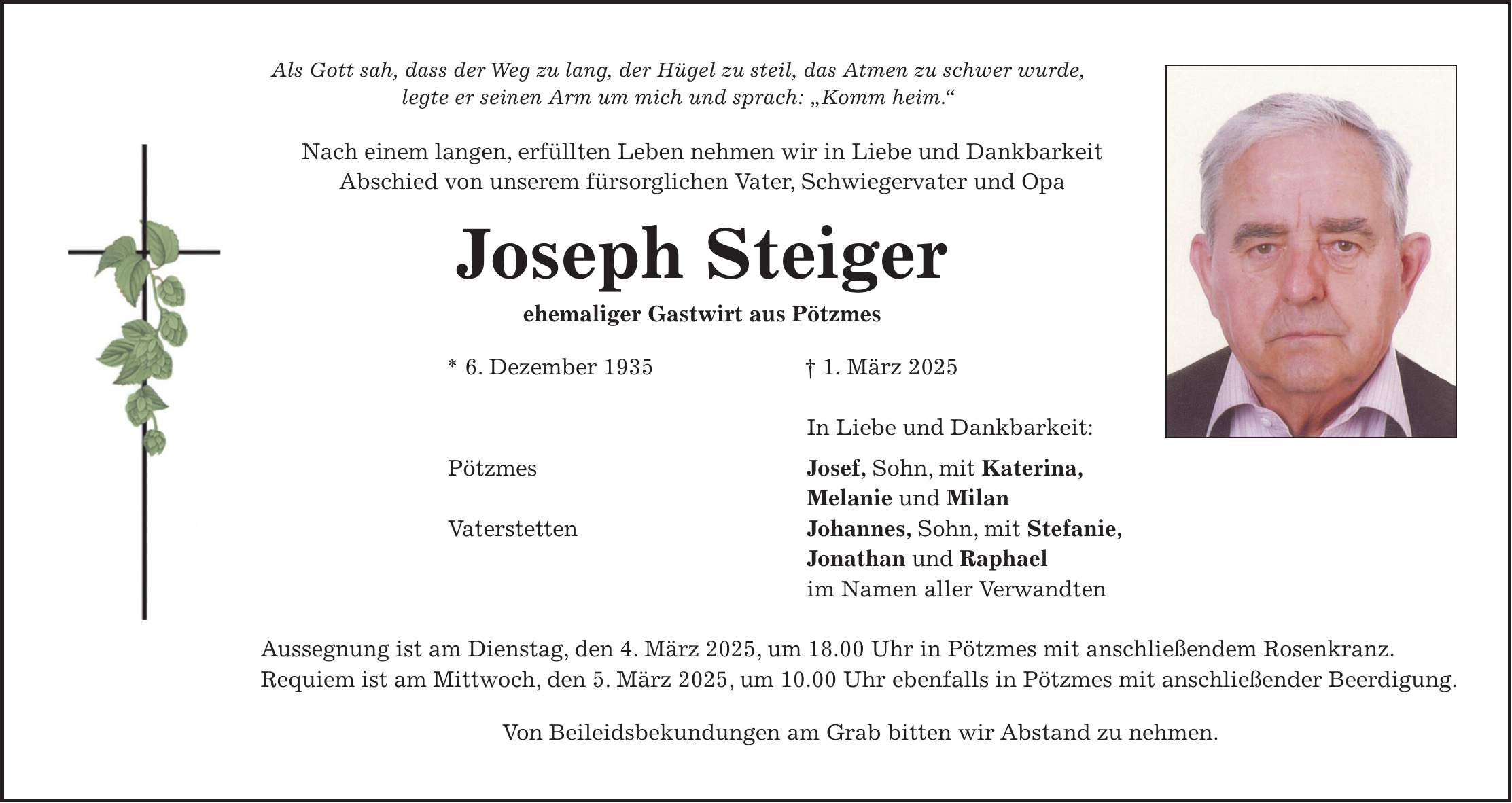 Als Gott sah, dass der Weg zu lang, der Hügel zu steil, das Atmen zu schwer wurde, legte er seinen Arm um mich und sprach: 'Komm heim.' Nach einem langen, erfüllten Leben nehmen wir in Liebe und Dankbarkeit Abschied von unserem fürsorglichen Vater, Schwiegervater und Opa Joseph Steiger ehemaliger Gastwirt aus Pötzmes * 6. Dezember 1935 + 1. März 2025 In Liebe und Dankbarkeit: Pötzmes Josef, Sohn, mit Katerina, Melanie und Milan Vaterstetten Johannes, Sohn, mit Stefanie, Jonathan und Raphael im Namen aller Verwandten Aussegnung ist am Dienstag, den 4. März 2025, um 18.00 Uhr in Pötzmes mit anschließendem Rosenkranz. Requiem ist am Mittwoch, den 5. März 2025, um 10.00 Uhr ebenfalls in Pötzmes mit anschließender Beerdigung. Von Beileidsbekundungen am Grab bitten wir Abstand zu nehmen.