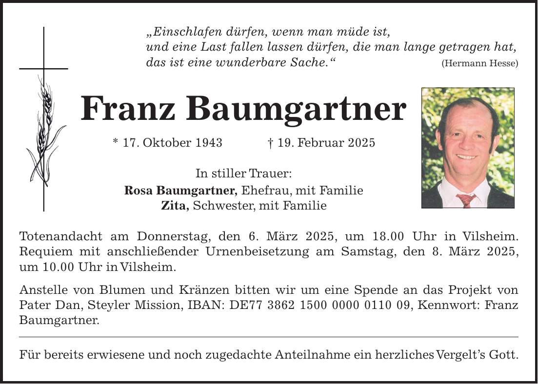 'Einschlafen dürfen, wenn man müde ist, und eine Last fallen lassen dürfen, die man lange getragen hat, das ist eine wunderbare Sache.' (Hermann Hesse) Franz Baumgartner * 17. Oktober 1943 + 19. Februar 2025 In stiller Trauer: Rosa Baumgartner, Ehefrau, mit Familie Zita, Schwester, mit Familie Totenandacht am Donnerstag, den 6. März 2025, um 18.00 Uhr in Vilsheim. Requiem mit anschließender Urnenbeisetzung am Samstag, den 8. März 2025, um 10.00 Uhr in Vilsheim. Anstelle von Blumen und Kränzen bitten wir um eine Spende an das Projekt von Pater Dan, Steyler Mission, IBAN: DE***, Kennwort: Franz Baumgartner. Für bereits erwiesene und noch zugedachte Anteilnahme ein herzliches Vergelt's Gott.