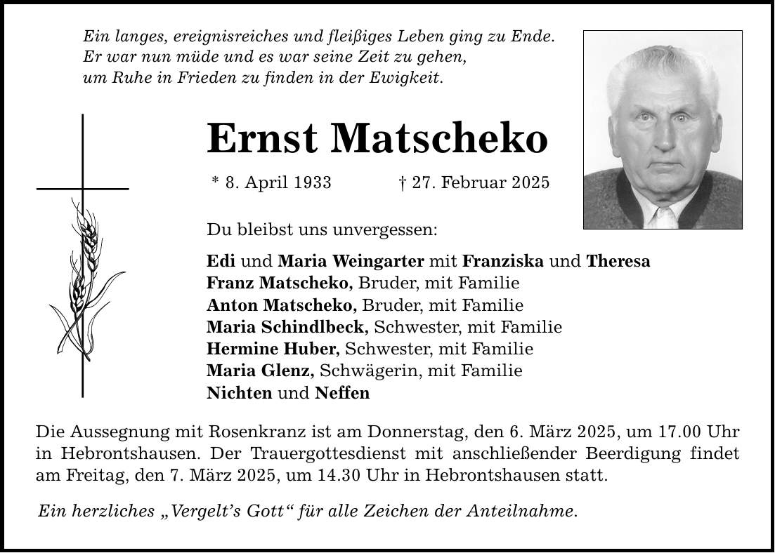 Ein langes, ereignisreiches und fleißiges Leben ging zu Ende. Er war nun müde und es war seine Zeit zu gehen, um Ruhe in Frieden zu finden in der Ewigkeit. Ernst Matscheko * 8. April 1933 _ 27. Februar 2025 Du bleibst uns unvergessen: Edi und Maria Weingarter mit Franziska und Theresa Franz Matscheko, Bruder, mit Familie Anton Matscheko, Bruder, mit Familie Maria Schindlbeck, Schwester, mit Familie Hermine Huber, Schwester, mit Familie Maria Glenz, Schwägerin, mit Familie Nichten und Neffen Die Aussegnung mit Rosenkranz ist am Donnerstag, den 6. März 2025, um 17.00 Uhr in Hebrontshausen. Der Trauergottesdienst mit anschließender Beerdigung findet am Freitag, den 7. März 2025, um 14.30 Uhr in Hebrontshausen statt. Ein herzliches 