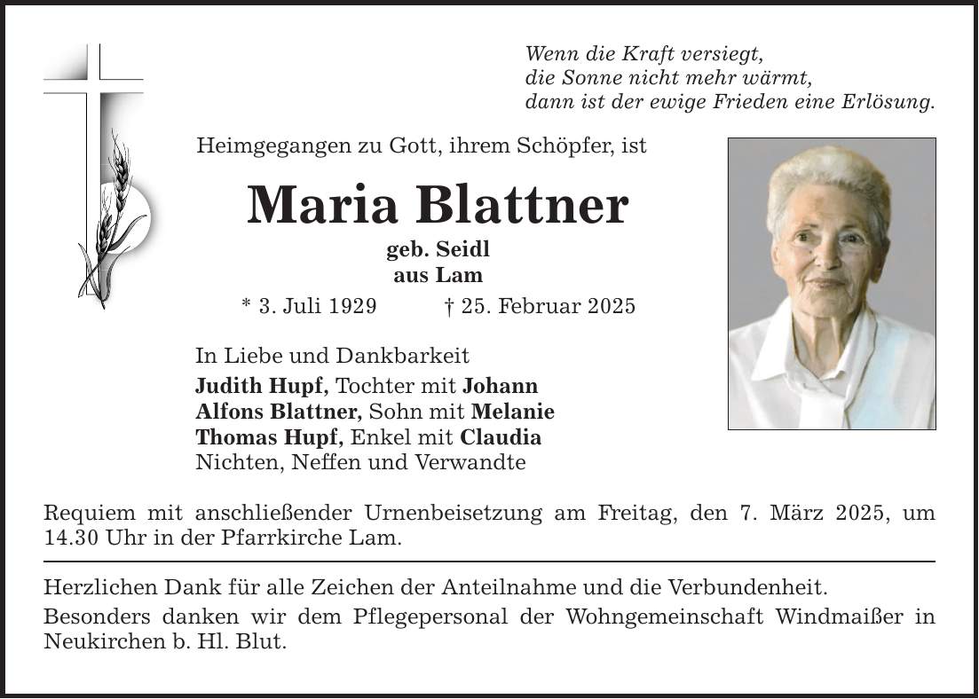 Wenn die Kraft versiegt, die Sonne nicht mehr wärmt, dann ist der ewige Frieden eine Erlösung. Heimgegangen zu Gott, ihrem Schöpfer, ist Maria Blattner geb. Seidl aus Lam * 3. Juli 1929 _ 25. Februar 2025 In Liebe und Dankbarkeit Judith Hupf, Tochter mit Johann Alfons Blattner, Sohn mit Melanie Thomas Hupf, Enkel mit Claudia Nichten, Neffen und Verwandte Requiem mit anschließender Urnenbeisetzung am Freitag, den 7. März 2025, um 14.30 Uhr in der Pfarrkirche Lam. Herzlichen Dank für alle Zeichen der Anteilnahme und die Verbundenheit. Besonders danken wir dem Pflegepersonal der Wohngemeinschaft Windmaißer in Neukirchen b. Hl. Blut.