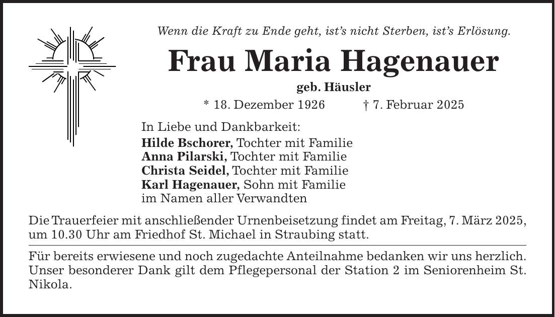 Wenn die Kraft zu Ende geht, ist's nicht Sterben, ist's Erlösung. Frau Maria Hagenauer geb. Häusler * 18. Dezember 1926 + 7. Februar 2025 In Liebe und Dankbarkeit: Hilde Bschorer, Tochter mit Familie Anna Pilarski, Tochter mit Familie Christa Seidel, Tochter mit Familie Karl Hagenauer, Sohn mit Familie im Namen aller Verwandten Die Trauerfeier mit anschließender Urnenbeisetzung findet am Freitag, 7. März 2025, um 10.30 Uhr am Friedhof St. Michael in Straubing statt. Für bereits erwiesene und noch zugedachte Anteilnahme bedanken wir uns herzlich. Unser besonderer Dank gilt dem Pflegepersonal der Station 2 im Seniorenheim St. Nikola.