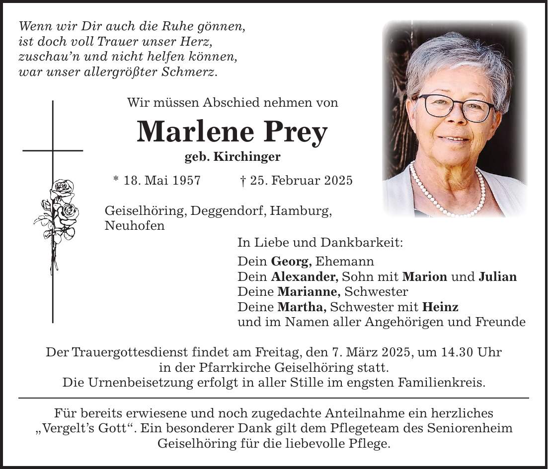 Wenn wir Dir auch die Ruhe gönnen, ist doch voll Trauer unser Herz, zuschau'n und nicht helfen können, war unser allergrößter Schmerz. Wir müssen Abschied nehmen von Marlene Prey geb. Kirchinger * 18. Mai 1957 + 25. Februar 2025 Geiselhöring, Deggendorf, Hamburg, Neuhofen In Liebe und Dankbarkeit: Dein Georg, Ehemann Dein Alexander, Sohn mit Marion und Julian Deine Marianne, Schwester Deine Martha, Schwester mit Heinz und im Namen aller Angehörigen und Freunde Der Trauergottesdienst findet am Freitag, den 7. März 2025, um 14.30 Uhr in der Pfarrkirche Geiselhöring statt. Die Urnenbeisetzung erfolgt in aller Stille im engsten Familienkreis. Für bereits erwiesene und noch zugedachte Anteilnahme ein herzliches 'Vergelt's Gott'. Ein besonderer Dank gilt dem Pflegeteam des Seniorenheim Geiselhöring für die liebevolle Pflege.