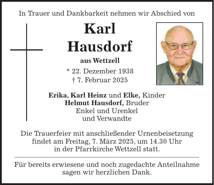 In Trauer und Dankbarkeit nehmen wir Abschied von Karl Hausdorf aus Wettzell * 22. Dezember 1938 + 7. Februar 2025 Erika, Karl Heinz und Elke, Kinder Helmut Hausdorf, Bruder Enkel und Urenkel und Verwandte Die Trauerfeier mit anschließender Urnenbeisetzung findet am Freitag, 7. März 2025, um 14.30 Uhr in der Pfarrkirche Wettzell statt. Für bereits erwiesene und noch zugedachte Anteilnahme sagen wir herzlichen Dank. 