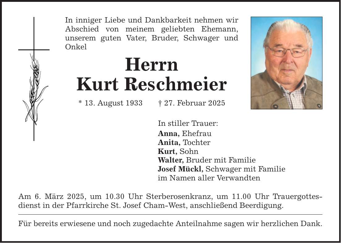 In inniger Liebe und Dankbarkeit nehmen wir Abschied von meinem geliebten Ehemann, ­unserem guten Vater, Bruder, Schwager und Onkel Herrn Kurt Reschmeier * 13. August 1933 _ 27. Februar 2025 In stiller Trauer: Anna, Ehefrau Anita, Tochter Kurt, Sohn Walter, Bruder mit Familie Josef Mückl, Schwager mit Familie im Namen aller Verwandten Am 6. März 2025, um 10.30 Uhr Sterberosenkranz, um 11.00 Uhr Trauergottesdienst in der Pfarrkirche St. Josef Cham-West, anschließend Beerdigung. Für bereits erwiesene und noch zugedachte Anteilnahme sagen wir herzlichen Dank.