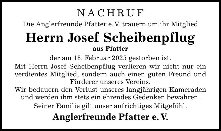 NACHRUF Die Anglerfreunde Pfatter e. V. trauern um ihr Mitglied Herrn Josef Scheibenpflug aus Pfatter der am 18. Februar 2025 gestorben ist. Mit Herrn Josef Scheibenpflug verlieren wir nicht nur ein verdientes Mitglied, sondern auch einen guten Freund und Förderer unseres Vereins. Wir bedauern den Verlust unseres langjährigen Kameraden und werden ihm stets ein ehrendes Gedenken bewahren. Seiner Familie gilt unser aufrichtiges Mitgefühl. Anglerfreunde Pfatter e. V.