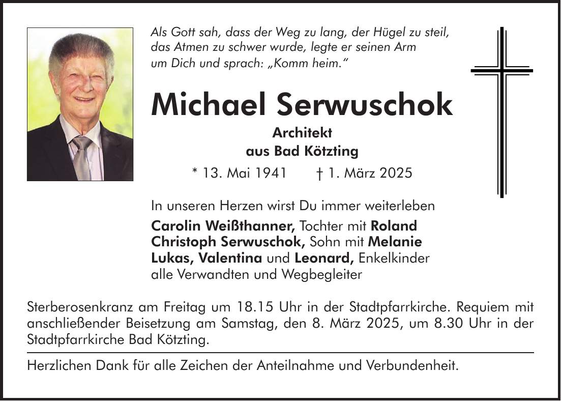 Als Gott sah, dass der Weg zu lang, der Hügel zu steil, das Atmen zu schwer wurde, legte er seinen Arm um Dich und sprach: 'Komm heim.' Michael Serwuschok Architekt aus Bad Kötzting * 13. Mai 1941 + 1. März 2025 In unseren Herzen wirst Du immer weiterleben Carolin Weißthanner, Tochter mit Roland Christoph Serwuschok, Sohn mit Melanie Lukas, Valentina und Leonard, Enkelkinder alle Verwandten und Wegbegleiter Sterberosenkranz am Freitag um 18.15 Uhr in der Stadtpfarrkirche. Requiem mit anschließender Beisetzung am Samstag, den 8. März 2025, um 8.30 Uhr in der Stadtpfarrkirche Bad Kötzting. Herzlichen Dank für alle Zeichen der Anteilnahme und Verbundenheit.