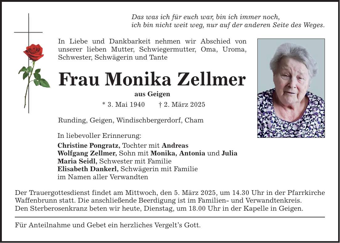 Das was ich für euch war, bin ich immer noch,ich bin nicht weit weg, nur auf der anderen Seite des Weges.In Liebe und Dankbarkeit nehmen wir Abschied von ­unserer lieben Mutter, Schwiegermutter, Oma, Uroma, Schwester, Schwägerin und TanteFrau Monika Zellmeraus Geigen* 3. Mai 1940 _ 2. März 2025Runding, Geigen, Windischbergerdorf, ChamIn liebevoller Erinnerung:Christine Pongratz, Tochter mit AndreasWolfgang Zellmer, Sohn mit Monika, Antonia und JuliaMaria Seidl, Schwester mit FamilieElisabeth Dankerl, Schwägerin mit Familieim Namen aller VerwandtenDer Trauergottesdienst findet am Mittwoch, den 5. März 2025, um 14.30 Uhr in der Pfarrkirche Waffenbrunn statt. Die anschließende Beerdigung ist im Familien- und Verwandtenkreis.Den Sterberosenkranz beten wir heute, Dienstag, um 18.00 Uhr in der Kapelle in Geigen.Für Anteilnahme und Gebet ein herzliches Vergelt's Gott.