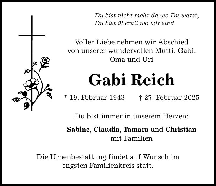 Du bist nicht mehr da wo Du warst, Du bist überall wo wir sind. Voller Liebe nehmen wir Abschied von unserer wundervollen Mutti, Gabi, Oma und Uri Gabi Reich * 19. Februar 1943 _ 27. Februar 2025 Du bist immer in unserem Herzen: Sabine, Claudia, Tamara und Christian mit Familien Die Urnenbestattung findet auf Wunsch im engsten Familienkreis statt.