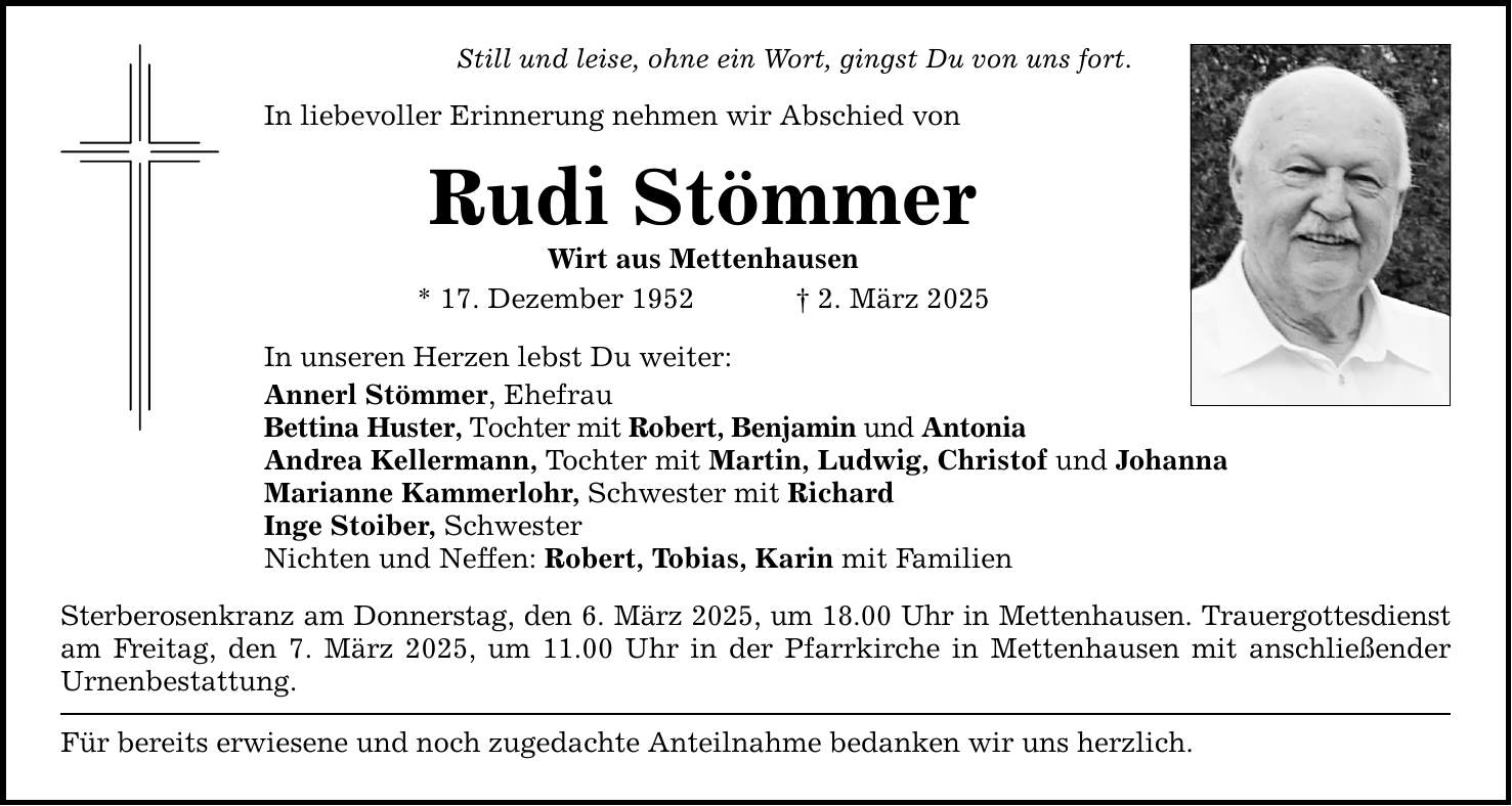 Still und leise, ohne ein Wort, gingst Du von uns fort. In liebevoller Erinnerung nehmen wir Abschied von Rudi Stömmer Wirt aus Mettenhausen * 17. Dezember 1952 _ 2. März 2025 In unseren Herzen lebst Du weiter: Annerl Stömmer, Ehefrau Bettina Huster, Tochter mit Robert, Benjamin und Antonia Andrea Kellermann, Tochter mit Martin, Ludwig, Christof und Johanna Marianne Kammerlohr, Schwester mit Richard Inge Stoiber, Schwester Nichten und Neffen: Robert, Tobias, Karin mit Familien Sterberosenkranz am Donnerstag, den 6. März 2025, um 18.00 Uhr in Mettenhausen. Trauergottesdienst am Freitag, den 7. März 2025, um 11.00 Uhr in der Pfarrkirche in Mettenhausen mit anschließender Urnenbestattung. Für bereits erwiesene und noch zugedachte Anteilnahme bedanken wir uns herzlich.