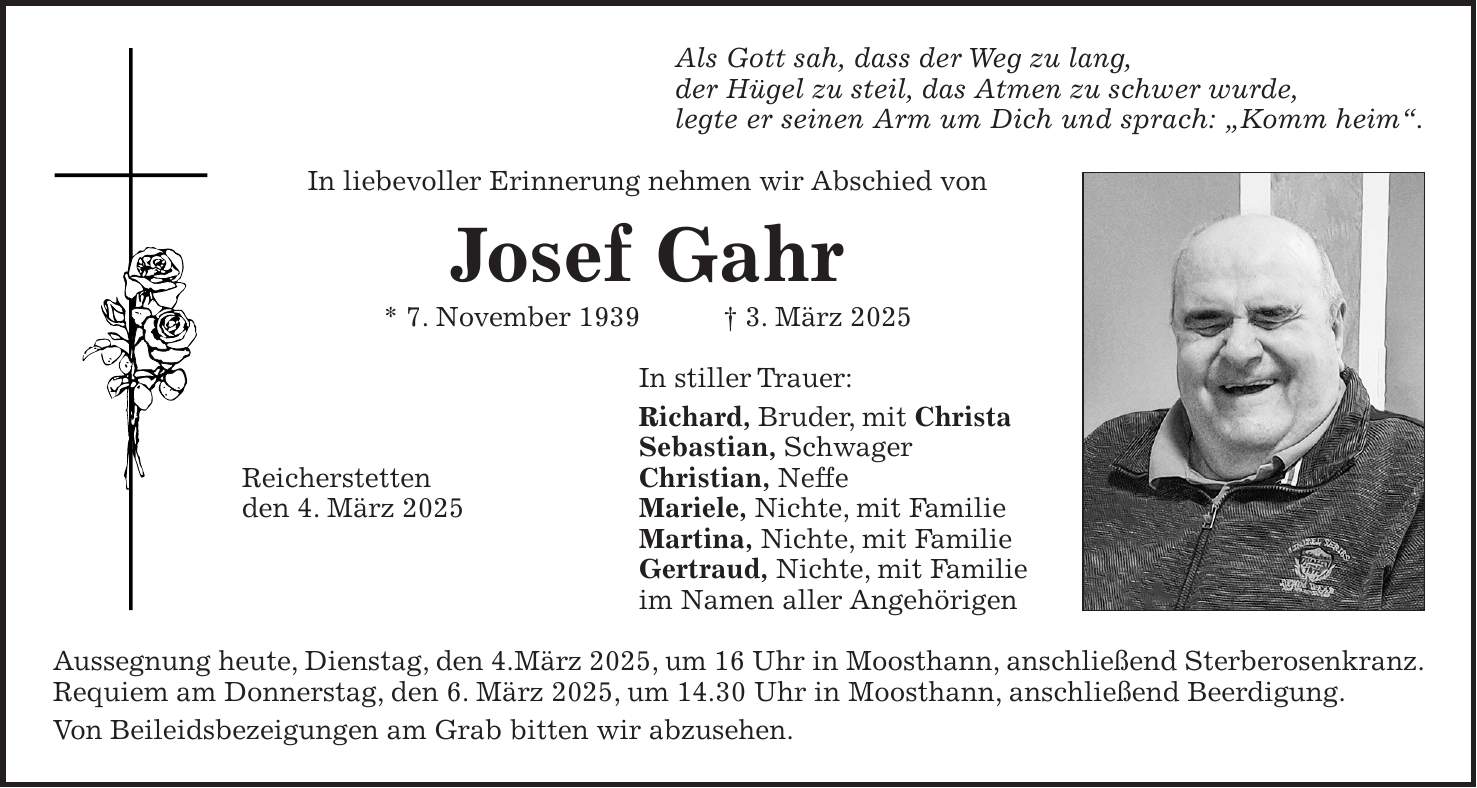 Als Gott sah, dass der Weg zu lang, der Hügel zu steil, das Atmen zu schwer wurde, legte er seinen Arm um Dich und sprach: 'Komm heim'. In liebevoller Erinnerung nehmen wir Abschied von Josef Gahr * 7. November 1939 + 3. März 2025 In stiller Trauer: Richard, Bruder, mit Christa Sebastian, Schwager Reicherstetten Christian, Neffe den 4. März 2025 Mariele, Nichte, mit Familie Martina, Nichte, mit Familie Gertraud, Nichte, mit Familie im Namen aller Angehörigen Aussegnung heute, Dienstag, den 4.März 2025, um 16 Uhr in Moosthann, anschließend Sterberosenkranz. Requiem am Donnerstag, den 6. März 2025, um 14.30 Uhr in Moosthann, anschließend Beerdigung. Von Beileidsbezeigungen am Grab bitten wir abzusehen.