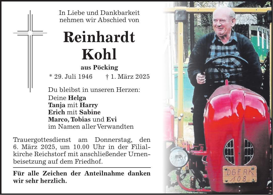 In Liebe und Dankbarkeit nehmen wir Abschied von Reinhardt Kohl aus Pöcking * 29. Juli 1946 + 1. März 2025 Du bleibst in unseren Herzen: Deine Helga Tanja mit Harry Erich mit Sabine Marco, Tobias und Evi im Namen aller Verwandten Trauergottesdienst am Donnerstag, den 6. März 2025, um 10.00 Uhr in der Filial­kirche Reichstorf mit anschließender Urnenbeisetzung auf dem Friedhof. Für alle Zeichen der Anteilnahme danken wir sehr herzlich. 