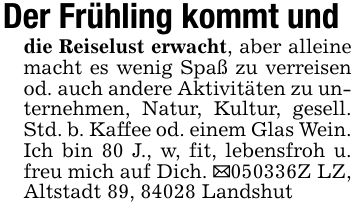 Der Frühling kommt unddie Reiselust erwacht, aber alleine macht es wenig Spaß zu verreisen od. auch andere Aktivitäten zu unternehmen, Natur, Kultur, gesell. Std. b. Kaffee od. einem Glas Wein. Ich bin 80 J., w, fit, lebensfroh u. freu mich auf Dich. _***Z LZ, Altstadt 89, 84028 Landshut