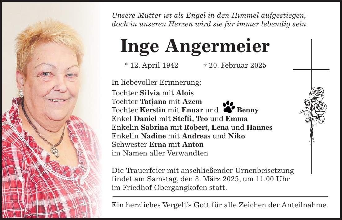 Unsere Mutter ist als Engel in den Himmel aufgestiegen, doch in unseren Herzen wird sie für immer lebendig sein. Inge Angermeier * 12. April 1942 + 20. Februar 2025 In liebevoller Erinnerung: Tochter Silvia mit Alois Tochter Tatjana mit Azem Tochter Kerstin mit Enuar und Benny Enkel Daniel mit Steffi, Teo und Emma Enkelin Sabrina mit Robert, Lena und Hannes Enkelin Nadine mit Andreas und Niko Schwester Erna mit Anton im Namen aller Verwandten Die Trauerfeier mit anschließender Urnenbeisetzung findet am Samstag, den 8. März 2025, um 11.00 Uhr im Friedhof Obergangkofen statt. Ein herzliches Vergelt's Gott für alle Zeichen der Anteilnahme.