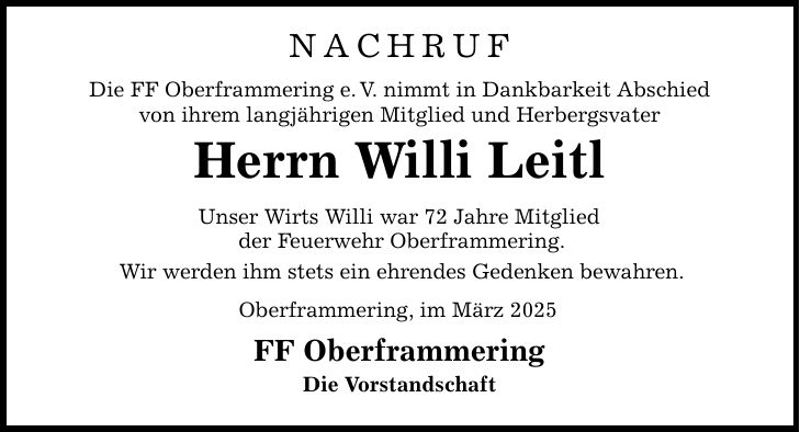 NACHRUFDie FF Oberframmering e. V. nimmt in Dankbarkeit Abschiedvon ihrem langjährigen Mitglie d und HerbergsvaterHerrn Willi LeitlUnser Wirts Willi war 72 Jahre Mitglied der Feuerwehr Oberframmering.Wir werden ihm stets ein ehrendes Gedenken bewahren.Oberframmering, im März 2025FF Oberframmering Die Vorstandschaft