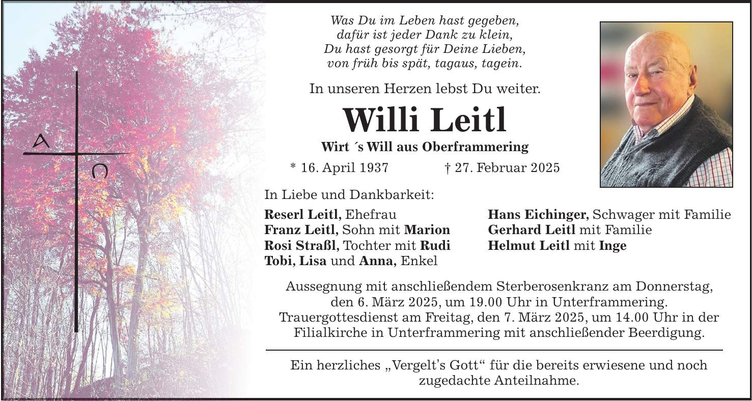 Was Du im Leben hast gegeben, dafür ist jeder Dank zu klein, Du hast gesorgt für Deine Lieben, von früh bis spät, tagaus, tagein. In unseren Herzen lebst Du weiter. Willi Leitl Wirt 's Will aus Oberframmering * 16. April 1937 + 27. Februar 2025 In Liebe und Dankbarkeit: Reserl Leitl, Ehefrau Hans Eichinger, Schwager mit Familie Franz Leitl, Sohn mit Marion Gerhard Leitl mit Familie Rosi Straßl, Tochter mit Rudi Helmut Leitl mit Inge Tobi, Lisa und Anna, Enkel Aussegnung mit anschließendem Sterberosenkranz am Donnerstag, den 6. März 2025, um 19.00 Uhr in Unterframmering. Trauergottesdienst am Freitag, den 7. März 2025, um 14.00 Uhr in der Filialkirche in Unterframmering mit anschließender Beerdigung. Ein herzliches 'Vergelt's Gott' für die bereits erwiesene und noch zugedachte Anteilnahme.