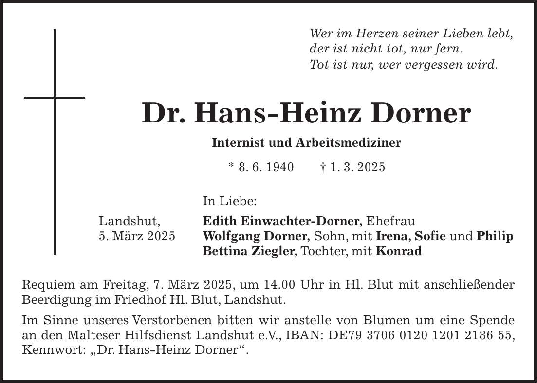 Wer im Herzen seiner Lieben lebt, der ist nicht tot, nur fern. Tot ist nur, wer vergessen wird. Dr. Hans-Heinz Dorner Internist und Arbeitsmediziner * 8. 6. 1940 + 1. 3. 2025 In Liebe: Landshut, Edith Einwachter-Dorner, Ehefrau 5. März 2025 Wolfgang Dorner, Sohn, mit Irena, Sofie und Philip Bettina Ziegler, Tochter, mit Konrad Requiem am Freitag, 7. März 2025, um 14.00 Uhr in Hl. Blut mit anschließender Beerdigung im Friedhof Hl. Blut, Landshut. Im Sinne unseres Verstorbenen bitten wir anstelle von Blumen um eine Spende an den Malteser Hilfsdienst Landshut e. V., IBAN: DE***, Kennwort: 'Dr. Hans-Heinz Dorner'.