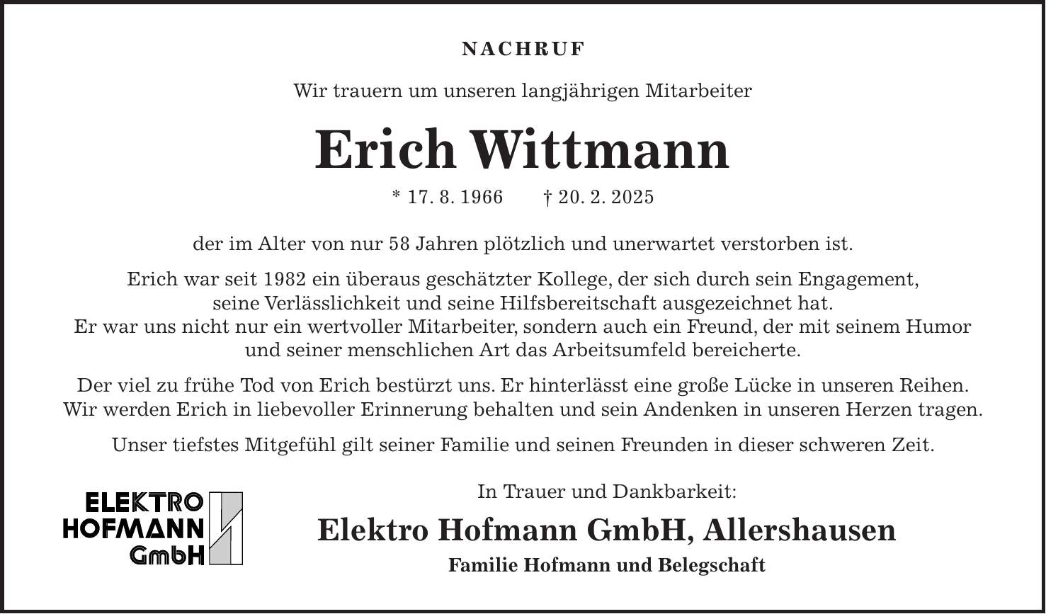 NACHRUF Wir trauern um unseren langjährigen Mitarbeiter Erich Wittmann * 17. 8. 1966 + 20. 2. 2025 der im Alter von nur 58 Jahren plötzlich und unerwartet verstorben ist. Erich war seit 1982 ein überaus geschätzter Kollege, der sich durch sein Engagement, seine Verlässlichkeit und seine Hilfsbereitschaft ausgezeichnet hat. Er war uns nicht nur ein wertvoller Mitarbeiter, sondern auch ein Freund, der mit seinem Humor und seiner menschlichen Art das Arbeitsumfeld bereicherte. Der viel zu frühe Tod von Erich bestürzt uns. Er hinterlässt eine große Lücke in unseren Reihen. Wir werden Erich in liebevoller Erinnerung behalten und sein Andenken in unseren Herzen tragen. Unser tiefstes Mitgefühl gilt seiner Familie und seinen Freunden in dieser schweren Zeit. In Trauer und Dankbarkeit: Elektro Hofmann GmbH, Allershausen Familie Hofmann und Belegschaft