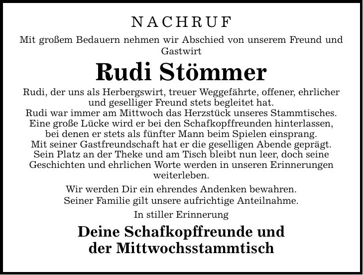 NACHRUF Mit großem Bedauern nehmen wir Abschied von unserem Freund und Gastwirt Rudi Stömmer Rudi, der uns als Herbergswirt, treuer Weggefährte, offener, ehrlicher und geselliger Freund stets begleitet hat. Rudi war immer am Mittwoch das Herzstück unseres Stammtisches. Eine große Lücke wird er bei den Schafkopf­freunden hinterlassen, bei denen er stets als fünfter Mann beim Spielen einsprang. Mit seiner Gastfreundschaft hat er die geselligen Abende geprägt. Sein Platz an der Theke und am Tisch bleibt nun leer, doch seine Geschichten und ehrlichen Worte werden in unseren Erinnerungen weiterleben. Wir werden Dir ein ehrendes Andenken bewahren. Seiner Familie gilt unsere aufrichtige Anteilnahme. In stiller Erinnerung Deine Schafkopffreunde und der Mittwochsstammtisch