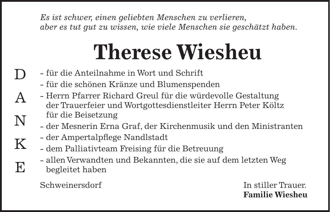 Es ist schwer, einen geliebten Menschen zu verlieren, aber es tut gut zu wissen, wie viele Menschen sie geschätzt haben. Therese Wiesheu - für die Anteilnahme in Wort und Schrift - für die schönen Kränze und Blumenspenden - Herrn Pfarrer Richard Greul für die würdevolle Gestaltung der Trauerfeier und Wortgottesdienstleiter Herrn Peter Költz für die Beisetzung - der Mesnerin Erna Graf, der Kirchenmusik und den Ministranten - der Ampertalpflege Nandlstadt - dem Palliativteam Freising für die Betreuung - allen Verwandten und Bekannten, die sie auf dem letzten Weg begleitet haben Schweinersdorf In stiller Trauer. Familie WiesheuD A N K E