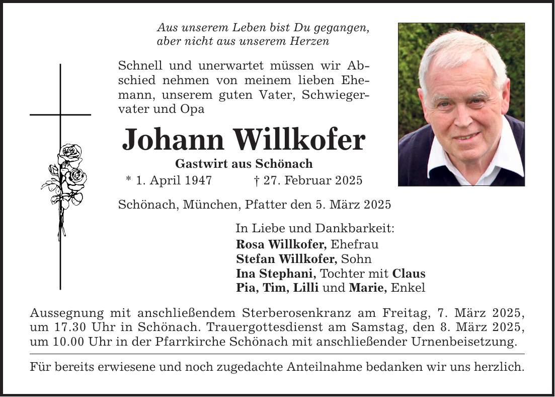 Aus unserem Leben bist Du gegangen, aber nicht aus unserem Herzen Schnell und unerwartet müssen wir Abschied nehmen von meinem lieben Ehemann, unserem guten Vater, Schwiegervater und Opa Johann Willkofer Gastwirt aus Schönach * 1. April 1947 _ 27. Februar 2025 Schönach, München, Pfatter den 5. März 2025 In Liebe und Dankbarkeit: Rosa Willkofer, Ehefrau Stefan Willkofer, Sohn Ina Stephani, Tochter mit Claus Pia, Tim, Lilli und Marie, Enkel Aussegnung mit anschließendem Sterberosenkranz am Freitag, 7. März 2025, um 17.30 Uhr in Schönach. Trauergottesdienst am Samstag, den 8. März 2025, um 10.00 Uhr in der Pfarrkirche Schönach mit anschließender Urnenbeisetzung. Für bereits erwiesene und noch zugedachte Anteilnahme bedanken wir uns herzlich.