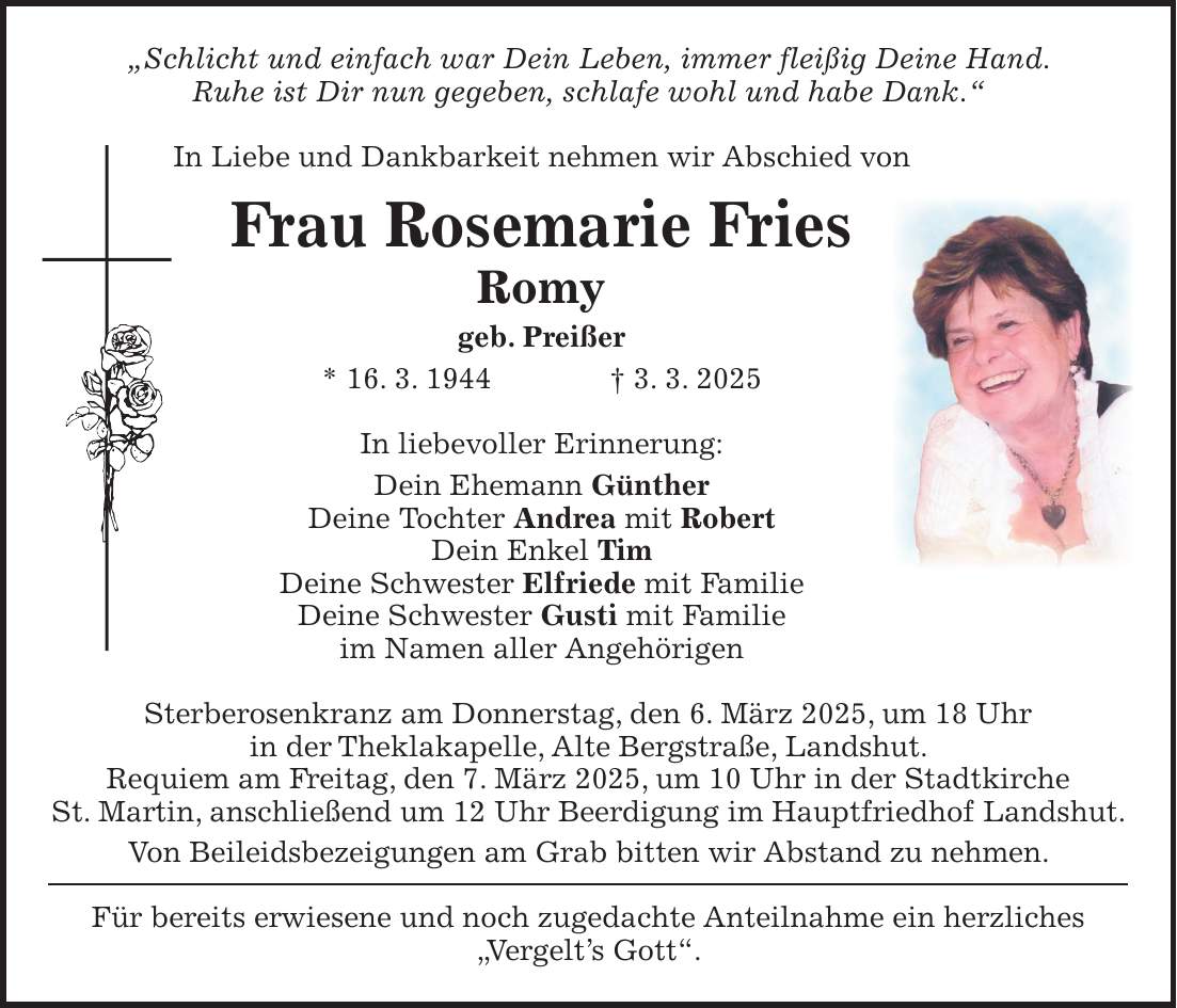 'Schlicht und einfach war Dein Leben, immer fleißig Deine Hand. Ruhe ist Dir nun gegeben, schlafe wohl und habe Dank.' In Liebe und Dankbarkeit nehmen wir Abschied von Frau Rosemarie Fries Romy geb. Preißer * 16. 3. 1944 + 3. 3. 2025 In liebevoller Erinnerung: Dein Ehemann Günther Deine Tochter Andrea mit Robert Dein Enkel Tim Deine Schwester Elfriede mit Familie Deine Schwester Gusti mit Familie im Namen aller Angehörigen Sterberosenkranz am Donnerstag, den 6. März 2025, um 18 Uhr in der Theklakapelle, Alte Bergstraße, Landshut. Requiem am Freitag, den 7. März 2025, um 10 Uhr in der Stadtkirche St. Martin, anschließend um 12 Uhr Beerdigung im Hauptfriedhof Landshut. Von Beileidsbezeigungen am Grab bitten wir Abstand zu nehmen. Für bereits erwiesene und noch zugedachte Anteilnahme ein herzliches 'Vergelt's Gott'.