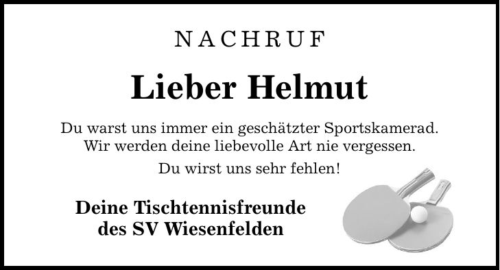 Nachruf Lieber Helmut Du warst uns immer ein geschätzter Sportskamerad. Wir werden deine liebevolle Art nie vergessen. Du wirst uns sehr fehlen! Deine Tischtennisfreunde des SV Wiesenfelden