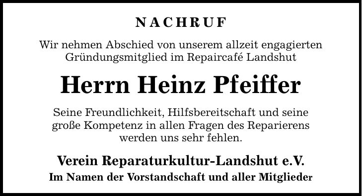 nachruf Wir nehmen Abschied von unserem allzeit engagierten Gründungsmitglied im Repaircafé Landshut Herrn Heinz Pfeiffer Seine Freundlichkeit, Hilfsbereitschaft und seine große Kompetenz in allen Fragen des Reparierens werden uns sehr fehlen. Verein Reparaturkultur-Landshut e.V. Im Namen der Vorstandschaft und aller Mitglieder