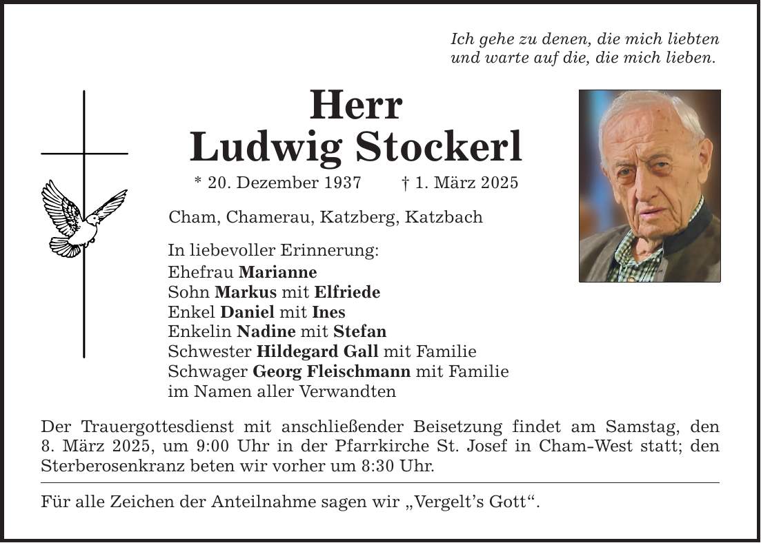 Ich gehe zu denen, die mich liebten und warte auf die, die mich lieben. Herr Ludwig Stockerl * 20. Dezember 1937 _ 1. März 2025 Cham, Chamerau, Katzberg, Katzbach In liebevoller Erinnerung: Ehefrau Marianne Sohn Markus mit Elfriede Enkel Daniel mit Ines Enkelin Nadine mit Stefan Schwester Hildegard Gall mit Familie Schwager Georg Fleischmann mit Familie im Namen aller Verwandten Der Trauergottesdienst mit anschließender Beisetzung findet am Samstag, den 8. März 2025, um 9:00 Uhr in der Pfarrkirche St. Josef in Cham-West statt; den Sterberosenkranz beten wir vorher um 8:30 Uhr. Für alle Zeichen der Anteilnahme sagen wir 