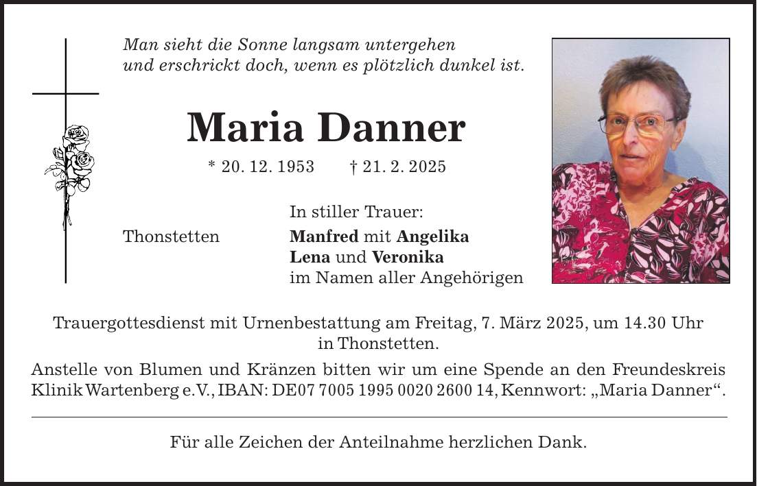 Man sieht die Sonne langsam untergehen und erschrickt doch, wenn es plötzlich dunkel ist. Maria Danner * 20. 12. 1953 + 21. 2. 2025 In stiller Trauer: Thonstetten Manfred mit Angelika Lena und Veronika im Namen aller Angehörigen Trauergottesdienst mit Urnenbestattung am Freitag, 7. März 2025, um 14.30 Uhr in Thonstetten. Anstelle von Blumen und Kränzen bitten wir um eine Spende an den Freundeskreis Klinik Wartenberg e.V., IBAN: DE***, Kennwort: 'Maria Danner'. Für alle Zeichen der Anteilnahme herzlichen Dank.