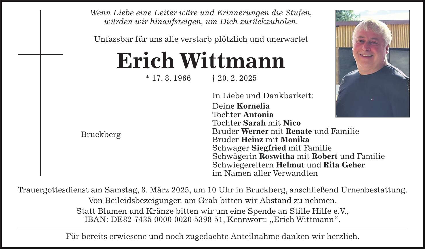 Wenn Liebe eine Leiter wäre und Erinnerungen die Stufen, würden wir hinaufsteigen, um Dich zurückzuholen. Unfassbar für uns alle verstarb plötzlich und unerwartet Erich Wittmann * 17. 8. 1966 + 20. 2. 2025 In Liebe und Dankbarkeit: Deine Kornelia Tochter Antonia Tochter Sarah mit Nico Bruder Werner mit Renate und Familie Bruder Heinz mit Monika Schwager Siegfried mit Familie Schwägerin Roswitha mit Robert und Familie Schwiegereltern Helmut und Rita Geher im Namen aller Verwandten Trauergottesdienst am Samstag, 8. März 2025, um 10 Uhr in Bruckberg, anschließend Urnenbestattung. Von Beileidsbezeigungen am Grab bitten wir Abstand zu nehmen. Statt Blumen und Kränze bitten wir um eine Spende an Stille Hilfe e.V., IBAN: DE***, Kennwort: 'Erich Wittmann'. Für bereits erwiesene und noch zugedachte Anteilnahme danken wir herzlich.Bruckberg