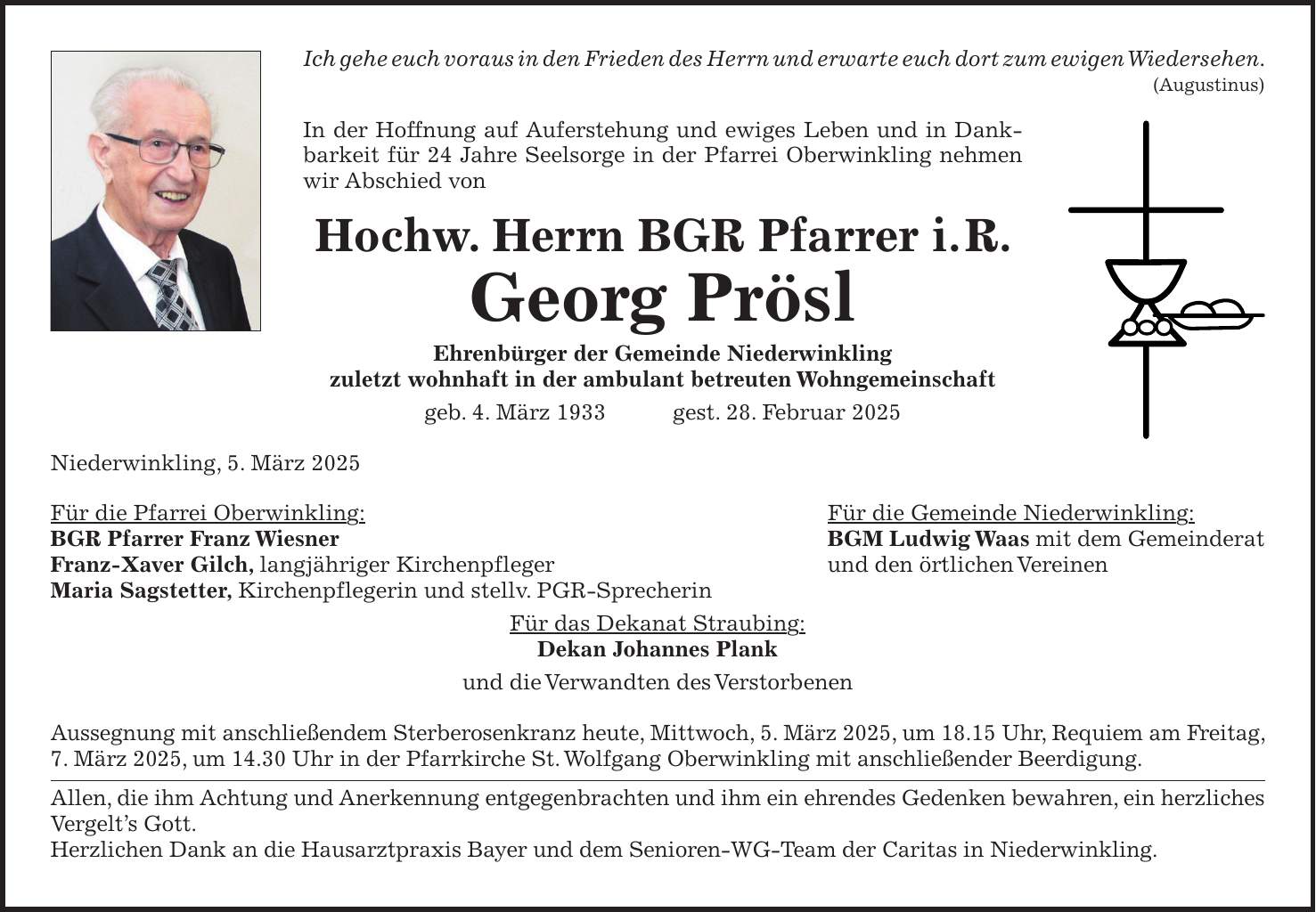 Ich gehe euch voraus in den Frieden des Herrn und erwarte euch dort zum ewigen Wiedersehen. (Augustinus) In der Hoffnung auf Auferstehung und ewiges Leben und in Dankbarkeit für 24 Jahre Seelsorge in der Pfarrei Oberwinkling nehmen wir Abschied von Hochw. Herrn BGR Pfarrer i. R. Georg Prösl Ehrenbürger der Gemeinde Niederwinkling zuletzt wohnhaft in der ambulant betreuten Wohngemeinschaft geb. 4. März 1933 gest. 28. Februar 2025 Niederwinkling, 5. März 2025 Für die Pfarrei Oberwinkling: Für die Gemeinde Niederwinkling: BGR Pfarrer Franz Wiesner BGM Ludwig Waas mit dem Gemeinderat Franz-Xaver Gilch, langjähriger Kirchenpfleger und den örtlichen Vereinen Maria Sagstetter, Kirchenpflegerin und stellv. PGR-Sprecherin Für das Dekanat Straubing: Dekan Johannes Plank und die Verwandten des Verstorbenen Aussegnung mit anschließendem Sterberosenkranz heute, Mittwoch, 5. März 2025, um 18.15 Uhr, Requiem am Freitag, 7. März 2025, um 14.30 Uhr in der Pfarrkirche St. Wolfgang Oberwinkling mit anschließender Beerdigung. Allen, die ihm Achtung und Anerkennung entgegenbrachten und ihm ein ehrendes Gedenken bewahren, ein herzliches Vergelt's Gott. Herzlichen Dank an die Hausarztpraxis Bayer und dem Senioren-WG-Team der Caritas in Niederwinkling.