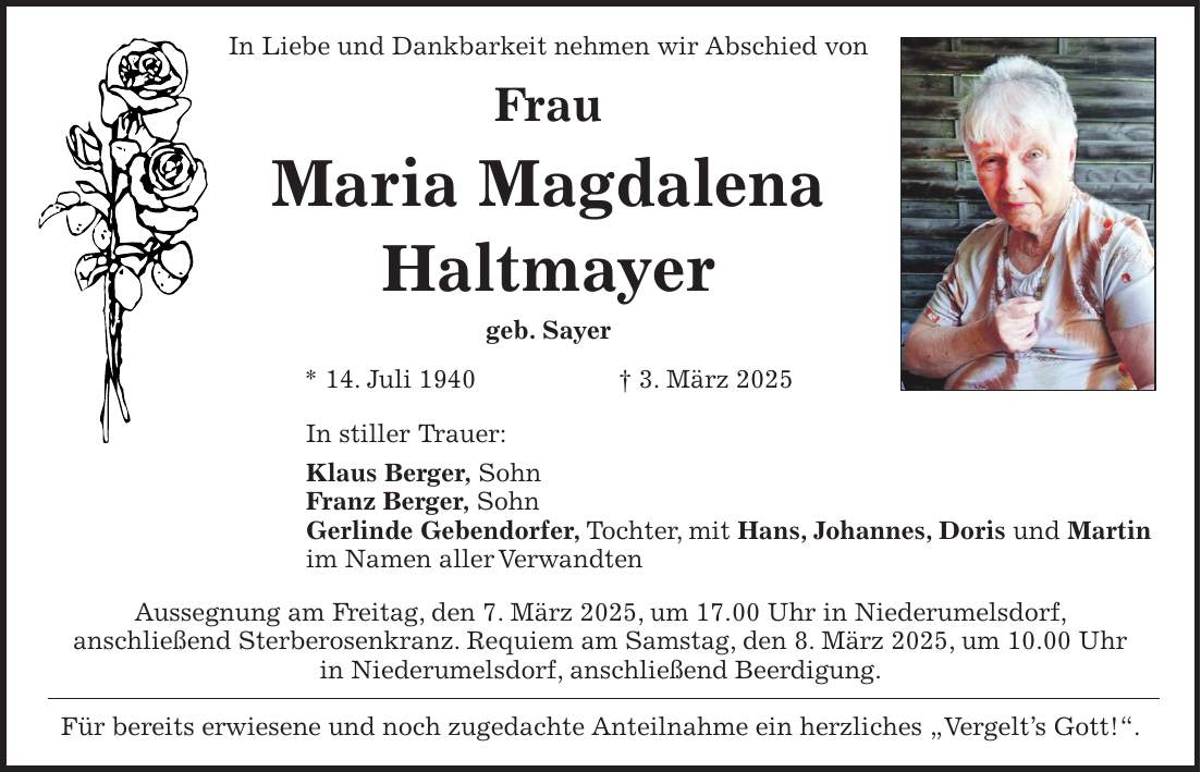 In Liebe und Dankbarkeit nehmen wir Abschied von Frau Maria Magdalena Haltmayer geb. Sayer * 14. Juli 1940 + 3. März 2025 In stiller Trauer: Klaus Berger, Sohn Franz Berger, Sohn Gerlinde Gebendorfer, Tochter, mit Hans, Johannes, Doris und Martin im Namen aller Verwandten Aussegnung am Freitag, den 7. März 2025, um 17.00 Uhr in Niederumelsdorf, anschließend Sterberosenkranz. Requiem am Samstag, den 8. März 2025, um 10.00 Uhr in Niederumelsdorf, anschließend Beerdigung. Für bereits erwiesene und noch zugedachte Anteilnahme ein herzliches 'Vergelt's Gott!'.