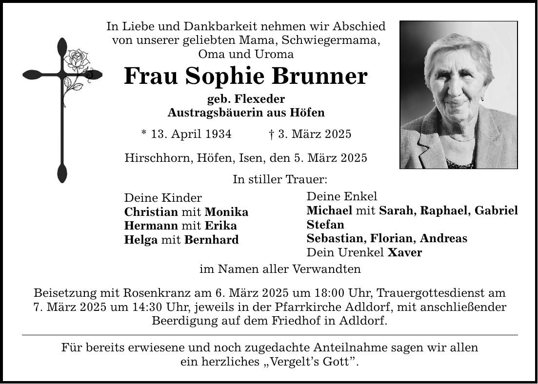 In Liebe und Dankbarkeit nehmen wir Abschied von unserer geliebten Mama, Schwiegermama, Oma und Uroma Frau Sophie Brunner geb. Flexeder Austragsbäuerin aus Höfen * 13. April 1934 _ 3. März 2025 Hirschhorn, Höfen, Isen, den 5. März 2025 Deine Kinder Christian mit Monika Hermann mit Erika Helga mit Bernhard In stiller Trauer: im Namen aller Verwandten Beisetzung mit Rosenkranz am 6. März 2025 um 18:00 Uhr, Trauergottesdienst am 7. März 2025 um 14:30 Uhr, jeweils in der Pfarrkirche Adldorf, mit anschließender Beerdigung auf dem Friedhof in Adldorf. Für bereits erwiesene und noch zugedachte Anteilnahme sagen wir allen ein herzliches 